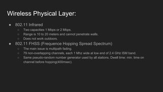 Wireless Physical Layer:
● 802.11 Infrared
○ Two capacities 1 Mbps or 2 Mbps.
○ Range is 10 to 20 meters and cannot penetrate walls.
○ Does not work outdoors.
● 802.11 FHSS (Frequence Hopping Spread Spectrum)
○ The main issue is multipath fading.
○ 79 non-overlapping channels, each 1 Mhz wide at low end of 2.4 GHz ISM band.
○ Same pseudo-random number generator used by all stations. Dwell time: min. time on
channel before hopping(400msec).
 