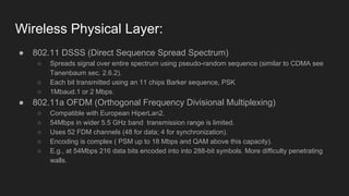 Wireless Physical Layer:
● 802.11 DSSS (Direct Sequence Spread Spectrum)
○ Spreads signal over entire spectrum using pseudo-random sequence (similar to CDMA see
Tanenbaum sec. 2.6.2).
○ Each bit transmitted using an 11 chips Barker sequence, PSK
○ 1Mbaud.1 or 2 Mbps.
● 802.11a OFDM (Orthogonal Frequency Divisional Multiplexing)
○ Compatible with European HiperLan2.
○ 54Mbps in wider 5.5 GHz band transmission range is limited.
○ Uses 52 FDM channels (48 for data; 4 for synchronization).
○ Encoding is complex ( PSM up to 18 Mbps and QAM above this capacity).
○ E.g., at 54Mbps 216 data bits encoded into into 288-bit symbols. More difficulty penetrating
walls.
 