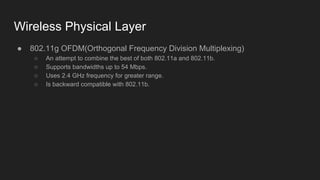 Wireless Physical Layer
● 802.11g OFDM(Orthogonal Frequency Division Multiplexing)
○ An attempt to combine the best of both 802.11a and 802.11b.
○ Supports bandwidths up to 54 Mbps.
○ Uses 2.4 GHz frequency for greater range.
○ Is backward compatible with 802.11b.
 