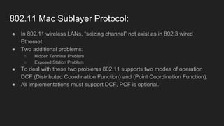 802.11 Mac Sublayer Protocol:
● In 802.11 wireless LANs, “seizing channel” not exist as in 802.3 wired
Ethernet.
● Two additional problems:
○ Hidden Terminal Problem
○ Exposed Station Problem
● To deal with these two problems 802.11 supports two modes of operation
DCF (Distributed Coordination Function) and (Point Coordination Function).
● All implementations must support DCF, PCF is optional.
 