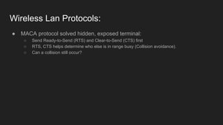 Wireless Lan Protocols:
● MACA protocol solved hidden, exposed terminal:
○ Send Ready-to-Send (RTS) and Clear-to-Send (CTS) first
○ RTS, CTS helps determine who else is in range busy (Collision avoidance).
○ Can a collision still occur?
 