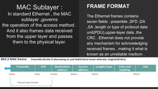 MAC Sublayer :
In standard Ethernet , the MAC
sublayer ,governs
the operation of the access method .
And it also frames data received
from the upper layer and passes
them to the physical layer.
FRAME FORMAT
The Ethernet frames contains
seven fields : preamble ,SFD ,DA
,SA ,length or type of protocol data
unit(PDU),upper-layer data ,the
CRC . Ethernet does not provide
any mechanism for acknowledging
received frames , making it what is
known as an unreliable medium .
 