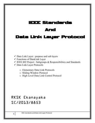 1 IEEE standards and Data Link Layer Protocol
IEEE Standards
And
Data Link Layer Protocol
 Data Link Layer : purpose and sub layers
 Functions of DataLink Layer
 IEEE 802 Project : Subgroups & Responsibilities and Standards
 Data Link Layer Protocols
o Elementary Data Link Protocols
o Sliding Window Protocol
o High Level Data Link Control Protocol
 