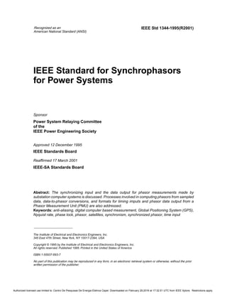 Recognized as an
American National Standard (ANSI)
The Institute of Electrical and Electronics Engineers, Inc.
345 East 47th Street, New York, NY 10017-2394, USA
Copyright © 1995 by the Institute of Electrical and Electronics Engineers, Inc.
All rights reserved. Published 1995. Printed in the United States of America
ISBN 1-55937-693-7
No part of this publication may be reproduced in any form, in an electronic retrieval system or otherwise, without the prior
written permission of the publisher.
IEEE Std 1344-1995(R2001)
IEEE Standard for Synchrophasors
for Power Systems
Sponsor
Power System Relaying Committee
of the
IEEE Power Engineering Society
Approved 12 December 1995
IEEE Standards Board
Reaffirmed 17 March 2001
IEEE-SA Standards Board
Abstract: The synchronizing input and the data output for phasor measurements made by
substation computer systems is discussed. Processes involved in computing phasors from sampled
data, data-to-phasor conversions, and formats for timing imputs and phasor data output from a
Phasor Measurement Unit (PMU) are also addressed.
Keywords: anti-aliasing, digital computer based measurement, Global Positioning System (GPS),
Nyquist rate, phase lock, phasor, satellites, synchronism, synchronized phasor, time input
Authorized licensed use limited to: Centro De Pesquisas De Energia Eletrica Cepel. Downloaded on February 29,2016 at 17:32:51 UTC from IEEE Xplore. Restrictions apply.
 