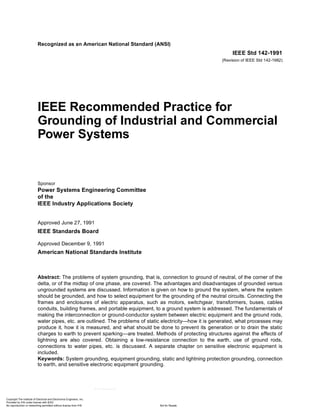 Recognized as an American National Standard (ANSI)
IEEE Std 142-1991
(Revision of IEEE Std 142-1982)
IEEE Recommended Practice for
Grounding of Industrial and Commercial
Power Systems
Sponsor
Power Systems Engineering Committee
of the
IEEE Industry Applications Society
Approved June 27, 1991
IEEE Standards Board
Approved December 9, 1991
American National Standards Institute
Abstract: The problems of system grounding, that is, connection to ground of neutral, of the corner of the
delta, or of the midtap of one phase, are covered. The advantages and disadvantages of grounded versus
ungrounded systems are discussed. Information is given on how to ground the system, where the system
should be grounded, and how to select equipment for the grounding of the neutral circuits. Connecting the
frames and enclosures of electric apparatus, such as motors, switchgear, transformers, buses, cables
conduits, building frames, and portable equipment, to a ground system is addressed. The fundamentals of
making the interconnection or ground-conductor system between electric equipment and the ground rods,
water pipes, etc. are outlined. The problems of static electricity—how it is generated, what processes may
produce it, how it is measured, and what should be done to prevent its generation or to drain the static
charges to earth to prevent sparking—are treated. Methods of protecting structures against the effects of
lightning are also covered. Obtaining a low-resistance connection to the earth, use of ground rods,
connections to water pipes, etc. is discussed. A separate chapter on sensitive electronic equipment is
included.
Keywords: System grounding, equipment grounding, static and lightning protection grounding, connection
to earth, and sensitive electronic equipment grounding.
Copyright The Institute of Electrical and Electronics Engineers, Inc.
Provided by IHS under license with IEEE
Not for ResaleNo reproduction or networking permitted without license from IHS
--``,-`-`,,`,,`,`,,`---
 