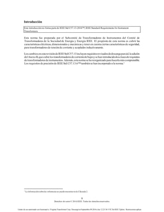 9
Derechos de autor© 2016 IEEE. Todos los derechosreservados.
Límite de uso autorizado con licenciaed a: Virginia Transformer Corp. Descargó en Septiembre 09,2016 a las 12:25:36 UTC DeIEEE Xplore. Restricciones aplicar.
Introducción
Esta introducción no forma parte de IEEE Std C57.13-2016™, IEEE Standard Requirements for Instrument
Transformers.
Esta norma fue preparada por el Subcomité de Transformadores de Instrumentos del Comité de
Transformadores de la Sociedad de Energía y Energía IEEE. El propósito de esta norma es cubrir las
característicaseléctricas, dimensionales y mecánicas y tener en cuentaciertas característicasde seguridad,
para transformadoresde tensiónde corriente y acoplados inductivamente.
LoscambiosenestarevisióndeIEEEStdC57.13incluyenrequisitosrevisadosdedescargaparcial,laadición
delAnexoB,quecubrelostransformadoresdecorrientedebujesysehanintroducidodosclasesderequisitos
detransformadoresdeinstrumentos.Además,estanormasehareorganizadoparahacerlamáscomprensible.
Los requisitos de precisiónde IEEE Std C57.13.6™tambiénse hanincorporadoa la norma.1
1
La información sobre las referenciasse puede encontraren la Cláusula 2.
 