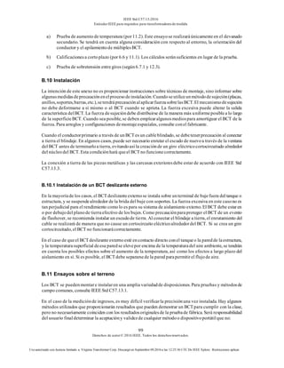IEEE Std C57.13-2016
EstándarIEEE para requisitos para transformadoresde medida
99
Derechos de autor© 2016 IEEE. Todos los derechosreservados.
Uso autorizado con licencia limitado a: Virginia Transformer Corp. Descargó en Septiembre 09,2016 a las 12:25:36 UTC De IEEE Xplore. Restricciones aplicar.
a) Prueba de aumentode temperatura (por11.2). Este ensayose realizaráúnicamenteen el devanado
secundario. Se tendrá en cuenta alguna consideración con respecto al entorno, la orientación del
conductor y el apilamientode múltiplesBCT.
b) Calificacionesa cortoplazo (por 6.6 y 11.1). Los cálculos seránsuficientes en lugar de la prueba.
c) Prueba de sobretensión entregiros (según6.7.1 y 12.3).
B.10 Instalación
La intención de este anexo no es proporcionar instrucciones sobre técnicas de montaje, sino informar sobre
algunasmedidasdeprecauciónenelprocesodeinstalación.Cuandoseutiliceunmétododesujeción(placas,
anillos,soportes,barras,etc.),setendráprecauciónalaplicarfuerzasobrelasBCT.El mecanismodesujeción
no debe deformarse a sí mismo o al BCT cuando se aprieta. La fuerza excesiva puede alterar la salida
característica delBCT. La fuerza desujecióndebe distribuirse de la manera más uniformeposiblea lo largo
de la superficieBCT. Cuando sea posible, se deben emplearalgunosmediospara amortiguar el BCT de la
fuerza. Para arreglos y configuraciones demontajeespeciales, consulte conel fabricante.
Cuando el conductorprimario a través de unBCT es un cableblindado, se debetenerprecaución al conectar
a tierra el blindaje. En algunos casos, puede ser necesario enrutar el escudo de nuevoa través de la ventana
del BCT antes de terminarloa tierra, evitandoasí la creaciónde un giro eléctricocortocircuitado alrededor
del núcleodel BCT. Esta condiciónhará queel BCT no funcionecorrectamente.
La conexión a tierra de las piezas metálicas y las carcasas exterioresdebe estar de acuerdo con IEEE Std
C57.13.3.
B.10.1 Instalación de un BCT deslizante externo
En la mayoríade los casos, el BCT deslizanteexternose instala sobre unterminal de bujefuera del tanque o
estructura, y se suspendealrededor de la brida del buje con soportes. La fuerza excesiva en este casono es
tan perjudicial para el rendimiento comolo es para su sistema de aislamiento externo. El BCT debe estaren
o por debajodel planode tierraefectivo de los bujes. Como precauciónparaproteger el BCT de un evento
de flashover, se recomienda instalar un escudode tierra. Al conectar el blindaje a tierra, el enrutamiento del
cable se realizará de manera que no cause un cortocircuito eléctricoalrededordel BCT. Si se crea un giro
cortocircuitado, el BCT no funcionarácorrectamente.
En el caso de queel BCT deslizante externoesté encontacto directo conel tanqueo la paredde laestructura,
y la temperaturasuperficial deesa paredse elevepor encima de la temperaturadel aire ambiente, se tendrán
en cuenta los posibles efectos sobre el aumento de la temperatura, así como los efectos a largo plazo del
aislamiento en sí. Si es posible, el BCT debe separarsede la pared parapermitirel flujode aire.
B.11 Ensayos sobre el terreno
Los BCT se puedenmontare instalaren una amplia variedadde disposiciones. Para pruebas y métodosde
campo comunes, consulte IEEE Std C57.13.1.
En el caso de la mediciónde ingresos, es muy difícil verificarla precisiónuna vez instalada. Hay algunos
métodos utilizados que proporcionarán resultados que pueden demostrar un BCT para cumplir con la clase,
pero no necesariamente coinciden con los resultadosoriginalesde la pruebade fábrica. Será responsabilidad
del usuario finaldeterminar la aceptacióny validezde cualquier métodoo dispositivoportátilque no:
 