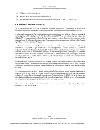 IEEE Std C57.13-2016
EstándarIEEE para requisitos para transformadoresde medida
100
Derechos de autor© 2016 IEEE. Todos los derechosreservados.
Uso autorizado con licencia limitado a: Virginia Transformer Corp. Descargó en Septiembre 09,2016 a las 12:25:36 UTC De IEEE Xplore. Restricciones aplicar.
a) Medir a corriente nominal, y/o
b) Medir a la frecuenciade potencia nominal, y/o
c) Tener trazabilidad a una oficina nacional deestándares (N.I.S.T., N.R.C.-Canadá, etc.).
B.12 Acoplador lineal de buje (BLC)
Este es un tipo especial de BCT que se construye sin un núcleo de hierro. El secundario se enrolla en un
formador no magnético. Más allá de esta desviacióntendrá la misma aparienciaque cualquier otro BCT.
La inductanciamutuadelBLC se establece detal maneraquese induceuna salidade voltajepor amperiode
corriente primaria. El valor típicoes 0.005 Ω donde por cada 1000 A de corrienteprimaria se induce una
salida de 5 V en el devanado secundario; Otras proporciones son posibles. Esta relación permanece lineala
través del nivel de falla más alto encontrado. Para una transferencia de potencia máxima, el BLC puede
especificarsepor sus elementos R, X y Z.
La salida de tensión será del ±1% a la corrientenominal con el conductor primario ubicado centralmente, y
permanecerá ±1% cuando se gire alrededor del conductor primario. La salida será del ±1% cuando el
conductor primario esté desplazadohasta un 25% desde el centro. Al realizar este ensayo, el bucle primario
consistirá en una vuelta en la que no haya influencia externa de la trayectoria de retorno y de los elementos
adyacentes del núcleo de hierro. Los cables secundarios, si se proporcionan, deben torcerse para minimizar
los voltajes inducidos de fuentes externas. Ademásde la verificaciónde la exactitud, se medirán e indicarán
los componentes R, X y Z.
Dependiendo de su construcción de acabado, los BLC también pueden verse obstaculizados por fuerzas
mecánicas excesivas. Todos sus parámetros están controlados geométricamente, por lo tanto, cualquier
cambio en su geometríapuedecambiar susautoimpedancias. Al realizarla conexión, se recomiendan cables
trenzados.
En virtud de su construcción, el BLC puede ser fácilmenteinfluenciado por fuerzasmagnéticasexternas. Al
instalarlo, es mejor que el BLC se coloque lo más lejos posiblede cualquier núcleo de hierroy la ruta del
conductor de retorno. La geometríade la carcasapuedeafectar a su salida. Si el BLC va a ser adyacentea, o
intercaladoentreCT convencionalesde núcleo dehierro, la salidaefectiva delBLC se verá influenciada. En
estas situaciones, la salidapuedeser de hasta el ±10% delvoltaje nominal.
NOTA: Esto no debe confundirse con las bobinas de Rogowski, ya que no son lo mismo. Las bobinas Ro gowski se
tratan bajo IEEE Std C37.235 [B34].
 