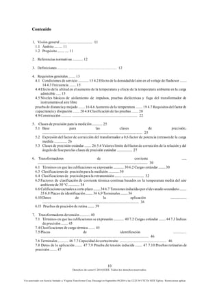 10
Derechos de autor© 2016 IEEE. Todos los derechosreservados.
Uso autorizado con licencia limitado a: Virginia Transformer Corp. Descargó en Septiembre 09,2016 a las 12:25:36 UTC De IEEE Xplore. Restricciones aplicar.
Contenido
1. Visión general ........ ............................. 11
1.1 Ámbito .... .... 11
1.2 Propósito........ .... 11
2. Referencias normativas ............ 12
3. Definiciones............ ....................................................... 12
4. Requisitos generales ........ 13
4.1 Condiciones de servicio ............ 13 4.2 Efecto de la densidaddel aire en el voltaje de flashover ........
14 4.3 Frecuencia ........ 15
4.4 Efecto de la altituden el aumento de la temperatura y efecto de la temperatura ambiente en la carga
admisible ...... 15
4.5 Niveles básicos de aislamiento de impulsos, pruebas dieléctricas y fuga del transformador de
instrumentosal aire libre
pruebade distanciay mojado........ 16 4.6 Aumento dela temperatura ........ 19 4.7 Requisitosdel factorde
capacitanciay disipación ........ 20 4.8 Clasificación de las pruebas ........ 20
4.9 Construcción............ .......................................................................... 22
5. Clases de precisión para la medición............ 25
5.1 Base para las clases de precisión..
................................................................................................................. 25
5.2 Expresión del factor de corrección del transformador a 0,6 factor de potencia (retraso) de la carga
medida ............... 26
5.3 Clases de precisión estándar ........ 26 5.4 Valores límite del factor de corrección de la relación y del
ángulo de faseparalas clases de precisión estándar .................. 27
6. Transformadores de corriente ......
............................................................................................................................ 30
6.1 Términos en quelas calificaciones se expresarán ............ 30 6.2 Cargas estándar ........ 30
6.3 Clasificaciones de precisiónparala medición ............ 30
6.4 Clasificaciones de precisiónparala retransmisión........ ......................... 32
6.5 Factores de clasificación de corriente térmica continua basados en la temperatura media del aire
ambientede 30 °C ............. 34
6.6 Calificacionesactualesacortoplazo........346.7 Tensionesinducidasporeldevanadosecundario........
35 6.8 Placas de identificación........ 36 6,9 Terminales ........ 36
6.10 Datos de la aplicación ...................
............................................................................................................. 36
6.11 Pruebas de precisiónde rutina........ 39
7. Transformadores de tensión............ 40
7.1 Términos en quelas calificaciones se expresarán............ 40 7.2 Cargas estándar ........ 44 7.3 Índices
de precisión........ 45
7.4 Clasificaciones de carga térmica........ 45
7.5 Placas de identificación ...............
.......................................................................................................................... 46
7.6 Terminales ............ 46 7.7 Capacidad decortocircuito ........ ............................................. 46
7.8 Datos de la aplicación ........ 47 7.9 Prueba de tensión inducida ........ 47 7.10 Pruebas rutinarias de
precisión........ 47
 