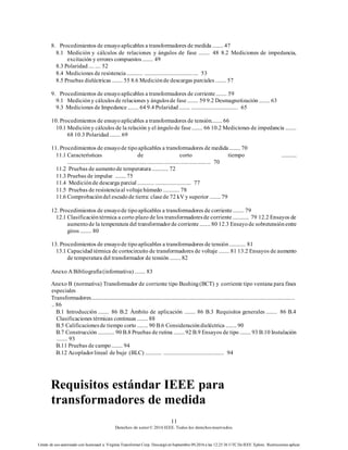 11
Derechos de autor© 2016 IEEE. Todos los derechosreservados.
Límite de uso autorizado con licenciaed a: Virginia Transformer Corp. Descargó en Septiembre 09,2016 a las 12:25:36 UTC DeIEEE Xplore. Restricciones aplicar.
8. Procedimientos de ensayoaplicables a transformadores de medida ........ 47
8.1 Medición y cálculos de relaciones y ángulos de fase ........ 48 8.2 Mediciones de impedancia,
excitación y errores compuestos........ 49
8.3 Polaridad.... .... 52
8.4 Mediciones de resistencia............ ....................................... 53
8.5 Pruebas dieléctricas ........ 55 8.6 Mediciónde descargas parciales........ 57
9. Procedimientos de ensayoaplicables a transformadores de corriente........ 59
9.1 Medicióny cálculosde relaciones y ángulosde fase........ 59 9.2 Desmagnetización ........ 63
9.3 Mediciones de Impedance........ 64 9.4 Polaridad........ .................................. 65
10. Procedimientos de ensayoaplicables a transformadores de tensión........ 66
10.1 Medicióny cálculos de la relación y el ángulode fase........ 66 10.2 Mediciones de impedancia ........
68 10.3 Polaridad........ 69
11. Procedimientos de ensayode tipoaplicables a transformadores de medida ........ 70
11.1 Características de corto tiempo ...........
...................................................................................................... 70
11.2 Pruebas de aumentode temperatura............ 72
11.3 Pruebas de impulse ........ 75
11.4 Mediciónde descarga parcial ............ .......................... 77
11.5 Pruebas de resistenciaal voltajehúmedo ............ 78
11.6 Comprobacióndel escudode tierra: clasede 72 kV y superior ........ 79
12. Procedimientos de ensayode tipoaplicables a transformadores de corriente........ 79
12.1 Clasificacióntérmica a corto plazo de los transformadoresde corriente............ 79 12.2 Ensayos de
aumentode la temperatura del transformadorde corriente........ 80 12.3 Ensayode sobretensiónentre
giros ........ 80
13. Procedimientos de ensayode tipoaplicables a transformadores de tensión............ 81
13.1 Capacidad térmica de cortocircuito de transformadores de voltaje ........ 81 13.2 Ensayos de aumento
de temperatura del transformador de tensión ........ 82
Anexo A Bibliografía(informativa)........ 83
Anexo B (normativa) Transformador de corriente tipo Bushing(BCT) y corriente tipo ventana para fines
especiales
Transformadores.................................................................................................................................................
.. 86
B.1 Introducción ........ 86 B.2 Ámbito de aplicación ........ 86 B.3 Requisitos generales ........ 86 B.4
Clasificaciones térmicas continuas ........ 88
B.5 Calificacionesde tiempo corto ........ 90 B.6 Consideracióndieléctrica ........ 90
B.7 Construcción ............ 90 B.8 Pruebas de rutina ........ 92 B.9 Ensayos de tipo ........ 93 B.10 Instalación
........ 93
B.11 Pruebas de campo........ 94
B.12 Acopladorlineal de buje (BLC) ............ ............................................ 94
Requisitos estándar IEEE para
transformadores de medida
 
