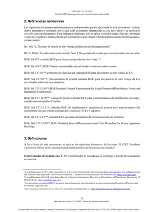 IEEE Std C57.13-2016
EstándarIEEE para requisitos para transformadoresde medida
13
Derechos de autor© 2016 IEEE. Todos los derechosreservados.
Uso autorizado con licencia limitado a: Virginia Transformer Corp. Descargó en Septiembre 09,2016 a las 12:25:36 UTC De IEEE Xplore. Restricciones aplicar.
2. Referencias normativas
Los siguientesdocumentos referenciadosson indispensablesparala aplicación de este documento (es decir,
deben entenderse y utilizarse, por lo que cada documento referenciado se cita en el texto y se explica su
relación con este documento). Para referenciasfechadas, solose aplica la edicióncitada. Paralas referencias
sin fecha, se aplicala última edición del documentoal quese hacereferencia (incluidas lasmodificaciones o
correcciones).
IEC 60270, Técnicasde prueba de alto voltaje: mediciones de descarga parcial.3
IEC 61869-2,Transformadoresdemedida:Parte2:Requisitosadicionalesparatransformadoresdecorriente.
IEEE Std 4™, estándarIEEE para técnicasde prueba dealto voltaje. 4,5
IEEE Std 693™, IEEE Prácticarecomendadaparael diseño sísmicode subestaciones.
IEEE Std C37.04™, estructura de clasificación estándar IEEE para disyuntores de alto voltajede CA.
IEEE Std C37.09™, Procedimiento de prueba estándar IEEE para disyuntores de alto voltaje de CA
clasificados sobre unabase simétrica.
IEEE Std C57.12.00™, IEEE StandardGeneral Requirements for Liquid-ImmersedDistribution, Power, and
RegulatoryTransformers.
IEEE Std C57.12.90™, Código de prueba estándarIEEE para transformadores de distribución, potencia y
regulaciónsumergidosen líquido.
IEEE Std C57.13.5™, Estándar IEEE de rendimiento y requisitos de prueba para transformadores de
instrumentosde unatensión nominaldel sistemade 115kV o superior.
IEEE Std C57.13.6™, estándar IEEE para transformadores deinstrumentos de alta precisión.
IEEE Std C57.19.00™, IEEE Standard General Requirements and Test Procedure for Power Apparatus
Bushings.
3. Definiciones
A los efectos de este documento, se aplican los siguientes términos y definiciones. El IEEE Standards
DictionaryOnline debeconsultarse paralos términosno definidosen estacláusula.6
transformador de medida clase 1: Un transformador de medida que se construyey prueba de acuerdocon
esta norma.
3
Las publicaciones de IEC están disponibles en la Comisión Electrotécnica Internacional (http://www.iec.ch/). Las publicaciones de
IEC también están disponibles en los EstadosUnidos en el Instituto NacionalAmericano de Normalización (http://www.ansi.org/).
4
Las publicaciones del IEEE están disponibles en el Instituto de Ingenieros Eléctricos y Electrónicos, 445 Hoes Lane, Piscataway,NJ
08854,EE.UU. (http://standards/ieee.org/).
5
Los estándareso productosIEEE a los que se hace referencia en esta cláusula son marcascomercialesdel Institute of Electrical and
El.ectronics Ingenieros, Inc.
6
Diccionario de estándaresIEEE en línea La suscripción está disponible en: http://ieeexplore.ieee.org/xpls/diccionario.jsp.
 