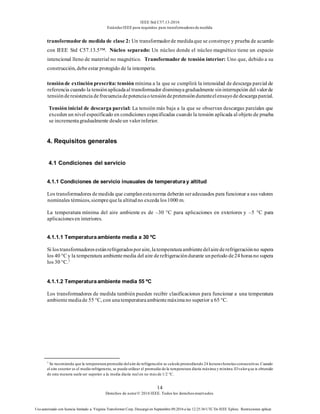 IEEE Std C57.13-2016
EstándarIEEE para requisitos para transformadoresde medida
14
Derechos de autor© 2016 IEEE. Todos los derechosreservados.
Uso autorizado con licencia limitado a: Virginia Transformer Corp. Descargó en Septiembre 09,2016 a las 12:25:36 UTC De IEEE Xplore. Restricciones aplicar.
transformadorde medida de clase 2: Un transformadorde medidaque se construye y prueba de acuerdo
con IEEE Std C57.13.5™. Núcleo separado: Un núcleo donde el núcleo magnético tiene un espacio
intencional lleno de material no magnético. Transformador de tensión interior: Uno que, debido a su
construcción, debeestar protegido de la intemperie.
tensiónde extinciónprescrita: tensión mínima a la que se cumplirá la intensidad de descarga parcial de
referencia cuando la tensiónaplicadaal transformador disminuyagradualmente sininterrupción del valorde
tensiónderesistencia defrecuenciadepotenciaotensióndepretensiónduranteelensayodedescargaparcial.
Tensión inicial de descarga parcial: La tensión más baja a la que se observan descargas parciales que
exceden un nivel especificado en condiciones especificadas cuando la tensión aplicada al objeto de prueba
se incrementagradualmente desdeun valorinferior.
4. Requisitos generales
4.1 Condiciones del servicio
4.1.1 Condiciones de servicio inusuales de temperaturay altitud
Los transformadores demedida que cumplanestanorma deberán seradecuados para funcionar a sus valores
nominales térmicos, siemprequela altitudno exceda los1000 m.
La temperatura mínima del aire ambiente es de –30 °C para aplicaciones en exteriores y –5 °C para
aplicacionesen interiores.
4.1.1.1 Temperaturaambiente media a 30 ºC
Si lostransformadoresestánrefrigeradosporaire,latemperaturaambientedelairederefrigeraciónno supera
los 40 °C y la temperatura ambientemedia del aire derefrigeracióndurante unperíodo de24 horasno supera
los 30 °C.7
4.1.1.2 Temperaturaambiente media 55 ºC
Los transformadores de medida también pueden recibir clasificaciones para funcionar a una temperatura
ambientemediade 55 °C, con unatemperaturaambientemáximano superior a 65 °C.
7
Se recomienda que la temperatura promedio delaire de refrigeración se calcule promediando 24 lecturashorariasconsecutivas.Cuando
el aire exterior es el medio refrigerante, se puede utilizar el promedio de la temperatura diaria máxima y mínima.Elvalorque is obtenido
de esta manera suele ser superior a la media diaria real en no másde 1/2 °C.
 