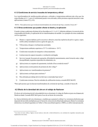 IEEE Std C57.13-2016
EstándarIEEE para requisitos para transformadoresde medida
15
Derechos de autor© 2016 IEEE. Todos los derechosreservados.
Uso autorizado con licencia limitado a: Virginia Transformer Corp. Descargó en Septiembre 09,2016 a las 12:25:36 UTC De IEEE Xplore. Restricciones aplicar.
4.1.2 Condiciones de servicio inusuales de temperaturay altitud
Los transformadores de medida pueden aplicarse a altitudes o temperaturas ambiente más altas que las
especificadas en 4.1.1, pero el rendimientopuedeverseafectadoy debe prestarseespecial atencióna estas
aplicaciones(véanse 4.2 y 4.4).
NOTA—Para aplicaciones que involucran transformadores de corriente de tipo buje, consulte el Anexo B.8
4.1.3 Otras condiciones que pueden afectar al diseño y la aplicación
Cuando existancondicionesdistintas delas discutidasen 4.1.1o 4.1.2, deberánseñalarsea la atencióndelos
responsablesdeldiseño y la aplicación delos transformadores demedida. Los ejemplos deestas condiciones
son los siguientes:
a) Humos o vaporesdañinos, polvoexcesivoo abrasivo, mezclas explosivasde polvo o gases, vapor,
niebla salina, humedadexcesiva o goteode agua, etc.
b) Vibraciones, choques o inclinaciones anormales.
c) Temperaturas ambiente superiores a 55 °C o inferioresa –30 °C.
d) Condicionesinusuales de transporteo almacenamiento.
e) Limitaciones de espacioinusualeso ventilaciónrestringida.
f) Servicio inusual, frecuencia de operación, dificultadde mantenimiento, mala formade onda, voltaje
desequilibrado, requisitosespeciales de aislamiento, etc.
g) Aplicaciones en conjuntos de aparamenta, incluido el buscerradode metal.*
h) Aplicaciones condisyuntoresde potencia de alto voltaje.*
i) Aplicaciones con transformadores de potencia.*
j) Aplicaciones conbujes para exteriores.*
k) Para altitudespor debajodel niveldel mar o enterradas bajo tierra.*
l) Condicionessísmicas: Paralos métodos de calificaciónsísmica, consulteIEEE Std 693.
*Para aplicaciones que involucrantransformadores de corrientede tipobuje, consulte el Anexo B.
4.2 Efecto de la densidad del aire en el voltaje de flashover
El efecto de la disminuciónde la densidaddel airees disminuir el voltaje de flashover para una distancia de
flashover dada. ConsulteIEEE Std 4 para el uso de un factor decorrección.
La fuerza dieléctrica del aire disminuye a medida que aumenta la altitud. La resistencia dieléctrica que
depende del airedebemultiplicarseporel factorde correccióndealtitud adecuadopara obtenerla resistencia
dieléctrica a la altitudrequerida(ver Tabla1). Para unaaltitudsuperior a 3000 m, se debe tenerprecaución.
8
Las notas en texto, tablas y figuras de una norma se dan solo a título informativo y no contienen los requisitos necesarios p ara
implementaresta norma.
 