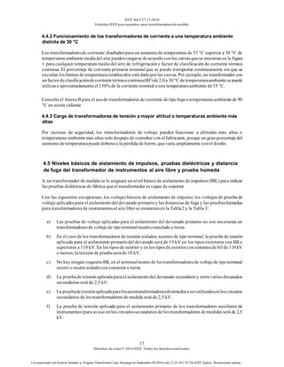IEEE Std C57.13-2016
EstándarIEEE para requisitos para transformadoresde medida
17
Derechos de autor© 2016 IEEE. Todos los derechosreservados.
Uso autorizado con licencia limitado a: Virginia Transformer Corp. Descargó en Septiembre 09,2016 a las 12:25:36 UTC De IEEE Xplore. Restricciones aplicar.
4.4.2 Funcionamiento de los transformadores de corriente a una temperatura ambiente
distinta de 30 °C
Los transformadoresde corriente diseñadospara un aumentode temperatura de 55 °C superior a 30 °C de
temperatura ambiente mediadel aire puedencargarse deacuerdoconlas curvasquese muestranen la figura
1 para cualquier temperatura media del aire de refrigeracióny factor de clasificación de corriente térmica
continua. El porcentaje de corriente primaria nominal que se puede transportar continuamente sin que se
excedan loslímites detemperaturaestablecidos está dadoporlas curvas. Por ejemplo, un transformador con
unfactordeclasificacióndecorrientetérmicacontinua(RF)de2.0a 30°C detemperaturaambientesepuede
utilizara aproximadamenteel 150% de la corrientenominal a una temperaturaambiente de55 °C.
Consulteel AnexoB para el usode transformadores decorriente de tipo bujea temperaturasambientede 90
°C en aceite caliente.
4.4.3 Carga de transformadores de tensión a mayor altitud o temperaturas ambiente más
altas
Por razones de seguridad, los transformadores de voltaje pueden funcionar a altitudes más altas o
temperaturas ambiente más altas solo después de consultar con el fabricante, porque un gran porcentajedel
aumento de temperaturapuededebersea la pérdida de hierro, quevaría ampliamente conel diseño.
4.5 Niveles básicos de aislamiento de impulsos, pruebas dieléctricas y distancia
de fuga del transformador de instrumentos al aire libre y prueba húmeda
A un transformador de medida se le asignará un nivel básico de aislamiento de impulsos (BIL) para indicar
las pruebas dieléctricas de fábrica queel transformador es capaz de soportar.
Con las siguientes excepciones, los voltajes básicos de aislamiento de impulso, los voltajes de prueba de
voltajeaplicadospara el aislamientodel devanado primarioy las distancias de fuga y las pruebashúmedas
para transformadoresde instrumentosal aire librese enumeranen la Tabla2 y la Tabla 3:
a) Las pruebas de voltaje aplicadas para el aislamiento del devanado primario no son necesarias en
transformadoresde voltaje de tipo terminalneutroconectado a tierra.
b) En el caso de los transformadores de tensión aislados, neutros de tipo terminal, la prueba de tensión
aplicada para el aislamiento primariodel devanado será de 19 kV en los tipos exteriores con BILs
superiores a 110 kV. En los tiposde interior y en los tiposde exteriorcon sistemasde bil de 110kV
o menos, la tensión de pruebaseráde 10 kV.
c) No hay ningún requisitoBIL en el terminalneutro de lostransformadoresde voltajede tipoterminal
neutro o neutro aisladocon conexión a tierra.
d) La pruebade tensión aplicadaparael aislamientodel devanado secundarioy entrevariosdevanados
secundarios será de 2,5 kV.
e) La pruebadetensiónaplicadaparalosautotransformadoresdestinadosaserutilizadosenloscircuitos
secundarios de lostransformadores de medida será de 2,5 kV.
f) La prueba de tensión aplicada para el aislamiento primario de los transformadores auxiliares de
instrumentos(parasu uso enlos circuitossecundarios de lostransformadores demedida) será de 2,5
kV.
 