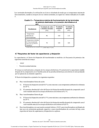 IEEE Std C57.13-2016
EstándarIEEE para requisitos para transformadoresde medida
21
Derechos de autor© 2016 IEEE. Todos los derechosreservados.
Uso autorizado con licencia limitado a: Virginia Transformer Corp. Descargó en Septiembre 09,2016 a las 12:25:36 UTC De IEEE Xplore. Restricciones aplicar.
Los terminales destinados a la utilización en el aire se diseñarán de modo que su temperatura máxima de
funcionamiento, cuandose ensayen con sus valores nominales, no supere los valores indicadosen el cuadro
5.
Cuadro 5 — Temperatura máxima de funcionamiento de los terminales
de potencia destinados a la conexión atornillada en el
aire
Rendimiento
Terminales de cobre
o aluminio desnudos
(°C)
Terminales
estañados
(°C)
Terminales
plateados
(°C)
Temperatura
máxima de
funcionamiento
90 105 115
Temperatura máxima
de funcionamiento
para uso en aparamenta
metálica
70 105 105
a Consulte IEEE Std C37.20.1, IEEE Std C37.20.2
e IEEE Std C37.20.3.
4.7 Requisitos del factor de capacitancia y disipación
La capacitancia y el factor de disipación del transformador se medirán a la frecuencia de potencia a las
siguientes tensiones de ensayo:
10 kV
Tensión nominal máxima
El ensayo se realizará antes y después de los ensayos dieléctricos. El aumentode la capacitancia medido
después de la comparación con el medidoantes de las pruebasdieléctricas seráinferior al valor producido
por la ruptura de un elemento capacitivo.
El factor de disipación se ajustará a los siguientesrequisitos:
a) Para transformadoresllenosde aceite
1) El factor de disipaciónserádel 0,5 % como máximo a una temperatura ambientede referencia
de 20 °C.
2) El aumento absolutodel valor del factor de disipaciónmedidodespuésde compararlo con el
valor medido antes de losensayosdieléctricosseráinferioral 0,1 %.
b) Para transformadoresllenosde gas
1) El factorde disipaciónserá del 0,15% comomáximo a una temperaturaambientede referencia
de 20 °C.
2) El aumento absolutodel valor del factor de disipaciónmedidodespuésde compararlo con el
valor medido antes de losensayosdieléctricosseráinferioral 0,03 %.
c) Para transformadorescon una tensiónnominal inferiora 10 kV, para transformadoresmoldeadosde
tipo seco sin aislamiento graduado capacitivo o para transformadores de corriente de buje, estos
requisitos de factor de capacitanciay disipaciónno se aplican.
 