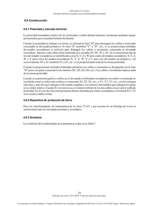 IEEE Std C57.13-2016
EstándarIEEE para requisitos para transformadoresde medida
24
Derechos de autor© 2016 IEEE. Todos los derechosreservados.
Uso autorizado con licencia limitado a: Virginia Transformer Corp. Descargó en Septiembre 09,2016 a las 12:25:36 UTC De IEEE Xplore. Restricciones aplicar.
4.9 Construcción
4.9.1 Polaridad y marcado terminal
La polaridad instantánea relativa de los terminales o cables deberá indicarse claramente mediante marcas
permanentesque nopuedan borrarsefácilmente.
Cuando la polaridad se indique con letras, se utilizará la letra "H" para distinguir los cables o terminales
conectados al devanado primario y la letra "X" (también "Y" y "Z", etc., si se proporcionan múltiples
devanados secundarios) se utilizará para distinguir los cables o terminales conectados al devanado
secundario. Además, cada cable estará numerado, por ejemplo, H1, H2, X1 y X2. Si se suministran más de
tres devanados secundarios, se identificaráncomoX, Y, Z y W para cuatrodevanados secundarios; X, Y, Z,
W y V para cinco devanados secundarios; X, Y, Z, W, V y U para seis devanados secundarios, y así
sucesivamente. H1 y X1 (tambiénY1 y Z1, etc., si se proporcionan) seránde la misma polaridad.
Cuando se proporcionen múltiples bobinados primarios, los cables o terminales se designarán con la letra
"H" junto con pares consecutivos de números (H1, H2, H3, H4, etc.). Los cables o terminales impares serán
de la misma polaridad.
Cuando se suministrengrifos o cables en el devanadoo bobinados secundarios, los cables o terminales se
escribirán como se indica más arribay se numerarán X1, X2, X3, etc., o Y1, Y2, Y3, etc., con los números
más bajo y más alto que indiquenel devanadocompletoy los númerosintermedios queindiquenlos grifos
en su orden relativo. CuandoX1 no esté en uso, el númeroinferior de los dos cables en uso será el cablede
polaridad. En el caso de relacionesprimariasduales obtenidas por tomas secundarias, el terminal X3 o Y3
será comúna ambas tomas.
4.9.2 Requisitos de protección de tierra
Para los transformadores de instrumentos de la clase 72 kV y por encima de un blindaje de tierra se
suministrará entre los devanados primario y secundario.
4.9.3 Símbolos
Los símbolosdel transformador deinstrumentos se dan en la Tabla7.
 