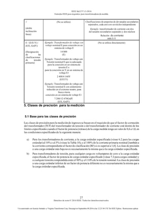 IEEE Std C57.13-2016
EstándarIEEE para requisitos para transformadoresde medida
27
Derechos de autor© 2016 IEEE. Todos los derechosreservados.
Uso autorizado con licencia limitado a: Virginia Transformer Corp. Descargó en Septiembre 09,2016 a las 12:25:36 UTC De IEEE Xplore. Restricciones aplicar.
//
(doble
inclinación
línea)
(No se utiliza) Clasificaciones de amperios de devanados secundarios
separados, cada uno con un núcleo independiente
Ejemplo: transformador de corriente con dos
devanados secundarios separados y dos núcleos
Relación de corriente
600:5//5
E / (E/E1Y) /
(E/E, GrdY)
(Designación
de las
clasificaciones
de tensión
primaria)
Ejemplo: Transformadorde voltaje con
voltaje nominal E para conexión en un
sistema de voltaje E
14 000
(E)
Ejemplo: Transformador de voltaje con
Tensión nominal E que es adecuada
para la conexión en un sistema de
tensión E o
para la conexión en Y en un sistema de
voltaje E1
2 400/4 160Y
(E/E1Y)
Ejemplo: Transformador de voltaje con
Tensión nominal E con aislamiento
reducido en el extremo neutro, para
línea a tierra
conexión en un sistema de voltaje E1
7 200/12 470GrdY
(E/E, GrdY)
(No se utiliza directamente)
5. Clases de precisión para la medición
5.1 Base para las clases de precisión
Las clases de precisiónpara la mediciónde ingresosse basan en el requisitode que el factor de corrección
del transformador (TCF) del transformador de tensión o del transformador de corriente esté dentro de los
límites especificados cuandoel factorde potencia(retraso) dela carga medida tenga unvalorde 0,6a 1,0, en
las condicionesespecificadasde la siguiente manera:
a) Para los transformadores de corriente, a la carga estándar especificada (véase 6.2 para las cargas
estándar)al 10% o al 5% (véase la Tabla 10), y al 100% de la corrienteprimaria nominal [tambiéna
la corrientecorrespondienteal factorde clasificación (RF) si es superiora 1,0]. La clase de precisión
a una carga estándar más baja noes necesariamentela misma quea la carga estándar especificada.
b) Para transformadores de tensión, para cualquier carga en voltamperes de cero a la carga estándar
especificada, al factor de potencia de carga estándar especificado (véase 7.2 paracargas estándar) y
a cualquiertensióncomprendidaentreel 90%y el 110% de la tensión nominal. La clasede precisión
a una carga estándar inferior de un factor depotencia diferenteno es necesariamentela misma quea
la carga estándar especificada.
 