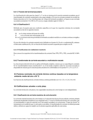 IEEE Std C57.13-2016
EstándarIEEE para requisitos para transformadoresde medida
36
Derechos de autor© 2016 IEEE. Todos los derechosreservados.
Uso autorizado con licencia limitado a: Virginia Transformer Corp. Descargó en Septiembre 09,2016 a las 12:25:36 UTC De IEEE Xplore. Restricciones aplicar.
6.4.1.3 Tensión del terminal secundario
La clasificación de relés para las clases C y T se da en términos de la tensión terminal secundaria, que el
transformador de corriente suministrará a una carga estándar a 20 vecesla corriente nominal sin exceder los
límites descritos en 6.4. Las clasificaciones de voltaje del terminal secundario se basan en una corriente
secundarianominal de 5 A (100 A a 20 veces) y cargas estándar según la Tabla 13.
6.4.1.4 Clasificación X
Definido por el usuario para una condición específica en la que los requisitos mínimos de excitación
secundariase dan de la siguiente manera:
Ek es el voltaje mínimo delpunto derodilla
Ik es la corriente más emocionante en Ek
Rct es la resistenciamáxima permitidade bobinadosecundariomedidoen corrientecontinuacorregidaa
75 °C
El error derelacióna la corriente nominalserá el definidoenel punto6.4. Si solo se administraEk, entonces
el fabricante establecerá Ik y Rct en funcióndel diseñonecesariorequeridoparacumplir con Ek.
6.4.1.5 Clasificaciones de rendimiento transitorio
Para conocerlosrequisitos delos transformadores decorrienteClase TPX, TPY y TPZ, consulteIEC 61869-
2.
6.4.2 Transformador de corriente secundario o multirelación roscado
La clase de precisión del relésolo se aplica al bobinadocompleto, a menos que se especifiquelo contrario.
Si los transformadores tienen clasificación C en el devanado completo, todas las secciones roscadas se
dispondránde maneraquela relaciónpuedacalcularsede conformidadcon lospuntos 9.1.1, 9.1.2 y 9.1.3.
6.5 Factores nominales de corriente térmica continua basados en la temperatura
ambiente media del aire a 30 °C
Los factores de clasificaciónde corriente térmica continuapreferidos son1.0, 1.33, 1.5, 2.0, 3.0 o 4.0.
6.6 Calificaciones actuales a corto plazo
La corrientetérmicade cortoplazo y las capacidades mecánicas de cortotiempo no son independientes.
6.6.1 Clasificación de corriente mecánica de corta duración
La corriente nominal mecánica decortotiempoes elvalormáximodepico deunaondade corriente primaria
totalmentedesplazada (asimétrica)cuya magnitud será 2,7 veces la clasificacióntérmica decorto plazo, que
el transformador es capaz de soportar con el devanado secundario en cortocircuito. "Capaz de resistir" se
interpretará enel sentidode que, si estásujetoa estedeber, el transformador de corriente nodeberápresentar
daños y deberáser capaz de cumplir con losdemásrequisitos aplicables de esta norma.
 