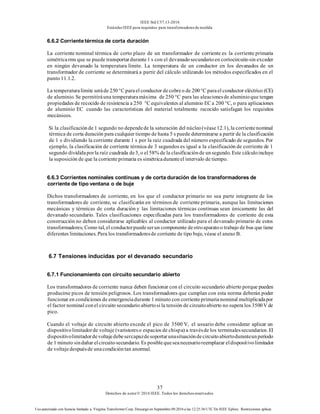 IEEE Std C57.13-2016
EstándarIEEE para requisitos para transformadoresde medida
37
Derechos de autor© 2016 IEEE. Todos los derechosreservados.
Uso autorizado con licencia limitado a: Virginia Transformer Corp. Descargó en Septiembre 09,2016 a las 12:25:36 UTC De IEEE Xplore. Restricciones aplicar.
6.6.2 Corrientetérmica de corta duración
La corriente nominal térmica de corto plazo de un transformador de corriente es la corriente primaria
simétricarms que se puede transportardurante1 s con el devanadosecundarioen cortocircuitosin exceder
en ningún devanado la temperatura límite. La temperatura de un conductor en los devanados de un
transformador de corriente se determinará a partir del cálculo utilizando los métodos especificados en el
punto 11.1.2.
La temperaturalímite seráde 250°C parael conductor de cobreo de 200°C parael conductor eléctrico (CE)
de aluminio. Se permitiráuna temperaturamáxima de 250 °C para las aleacionesde aluminioque tengan
propiedades de recocido de resistencia a 250 °C equivalentes al aluminio EC a 200 °C, o para aplicaciones
de aluminio EC cuando las características del material totalmente recocido satisfagan los requisitos
mecánicos.
Si la clasificaciónde 1 segundo no dependede la saturación del núcleo(véase12.1), la corrientenominal
térmica de corta duración para cualquier tiempo de hasta 5 s puede determinarse a partir de la clasificación
de 1 s dividiendo la corriente durante 1 s por la raíz cuadrada del número especificado de segundos. Por
ejemplo, la clasificación de corriente térmica de 3 segundos es igual a la clasificación de corriente de 1
segundo divididaporla raíz cuadrada de3, o el 58% de la clasificaciónde unsegundo. Este cálculoincluye
la suposición de que la corrienteprimaria es simétricaduranteel intervalo de tiempo.
6.6.3 Corrientes nominales continuas y de corta duración de los transformadores de
corriente de tipo ventana o de buje
Dichos transformadores de corriente, en los que el conductor primario no sea parte integrante de los
transformadores de corriente, se clasificarán en términos de corriente primaria, aunque las limitaciones
mecánicas y térmicas de corta duración y las limitaciones térmicas continuas sean únicamente las del
devanado secundario. Tales clasificaciones especificadas para los transformadores de corriente de esta
construcción no deben considerarse aplicables al conductor utilizado para el devanado primario de estos
transformadores; Como tal, el conductorpuedeserun componente deotroaparatoo trabajo de bus que tiene
diferentes limitaciones. Para los transformadoresde corriente de tipo buje, véase el anexo B.
6.7 Tensiones inducidas por el devanado secundario
6.7.1 Funcionamiento con circuito secundario abierto
Los transformadores de corriente nunca deben funcionar con el circuito secundario abierto porque pueden
producirse picos de tensión peligrosos. Los transformadores que cumplan con esta norma deberán poder
funcionar en condiciones de emergenciadurante 1 minuto con corrienteprimarianominal multiplicadapor
el factor nominal conel circuito secundario abiertosi la tensión de circuitoabierto no supera los 3500V de
pico.
Cuando el voltaje de circuito abierto excede el pico de 3500 V, el usuario debe considerar aplicar un
dispositivolimitadorde voltaje (varistoreso espacios de chispa) a travésde los terminalessecundarios. El
dispositivolimitadordevoltajedebesercapazdesoportarunasituacióndecircuitoabiertoduranteunperíodo
de 1 minuto sindañar elcircuitosecundario. Es posiblequeseanecesarioreemplazar eldispositivolimitador
de voltajedespuésde unacondicióntan anormal.
 