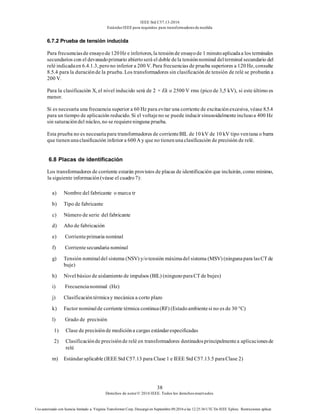 IEEE Std C57.13-2016
EstándarIEEE para requisitos para transformadoresde medida
38
Derechos de autor© 2016 IEEE. Todos los derechosreservados.
Uso autorizado con licencia limitado a: Virginia Transformer Corp. Descargó en Septiembre 09,2016 a las 12:25:36 UTC De IEEE Xplore. Restricciones aplicar.
6.7.2 Prueba de tensión inducida
Para frecuenciasde ensayode120Hz e inferiores, la tensiónde ensayode 1 minutoaplicadaa los terminales
secundarios con el devanadoprimario abiertoserá el doble dela tensiónnominal delterminal secundario del
relé indicadaen 6.4.1.3, perono inferior a 200 V. Para frecuencias de prueba superiores a 120 Hz, consulte
8.5.4 para la duraciónde la prueba. Los transformadores sin clasificación de tensión de relé se probarán a
200 V.
Para la clasificación X, el nivel inducido será de 2 × Ek o 2500 V rms (pico de 3,5 kV), si este último es
menor.
Si es necesaria una frecuencia superior a 60 Hz para evitar una corriente de excitaciónexcesiva, véase 8.5.4
para un tiempo de aplicación reducido. Si el voltajeno se puede inducir sinusoidalmenteinclusoa 400 Hz
sin saturacióndel núcleo, no se requiereninguna prueba.
Esta prueba no es necesariapara transformadores de corrienteBIL de 10 kV de 10 kV tipo ventana o barra
que tienenunaclasificación inferior a 600A y que no tienenunaclasificación de precisión de relé.
6.8 Placas de identificación
Los transformadores de corriente estarán provistos de placas de identificación que incluirán, como mínimo,
la siguiente información(véase el cuadro7):
a) Nombre del fabricante o marca tr
b) Tipo de fabricante
c) Número de serie del fabricante
d) Año de fabricación
e) Corrienteprimaria nominal
f) Corrientesecundaria nominal
g) Tensión nominaldel sistema (NSV) y/otensión máximadel sistema (MSV) (ningunapara lasCT de
buje)
h) Nivel básico de aislamiento de impulsos (BIL) (ningunoparaCT de bujes)
i) Frecuencianominal (Hz)
j) Clasificacióntérmicay mecánica a corto plazo
k) Factor nominalde corriente térmica continua(RF) (Estadoambientesi no es de 30 °C)
l) Grado de precisión
1) Clase de precisiónde medicióna cargas estándarespecificadas
2) Clasificaciónde precisiónde relé en transformadores destinadosprincipalmentea aplicacionesde
relé
m) Estándaraplicable (IEEE Std C57.13 para Clase 1 e IEEE Std C57.13.5 paraClase 2)
 