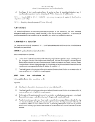 IEEE Std C57.13-2016
EstándarIEEE para requisitos para transformadoresde medida
39
Derechos de autor© 2016 IEEE. Todos los derechosreservados.
Uso autorizado con licencia limitado a: Virginia Transformer Corp. Descargó en Septiembre 09,2016 a las 12:25:36 UTC De IEEE Xplore. Restricciones aplicar.
n) En el caso de los transformadores llenos de aceite, la placa de identificación indicará que el
transformador nocontiene nivelesdetectablesde PCB en el momento de la fabricación.
NOTA 1— Consulte IEEE Std C37.04 y NEMA SG 4 para conocer los requisitos de la placa de identificación en
disyuntores de alto voltaje.
NOTA 2— Requisitos adicionales para las BCT, véase el Anexo B.
6.9 Terminales
Los terminales primarios de los transformadores de corriente de tipo bobinado y tipo barra deben ser
adecuados para su usocon conductores de aluminio o cobre. Los terminales secundarios y los terminalesde
tensión, cuando esténprevistos, deberán ser adecuados parasu uso con conductores de cobre.
6.10 Datos de la aplicación
Los datos característicos de los puntos6.10.1y 6.10.2 adecuados para describir o calcular el rendimiento se
facilitarán previasolicitud.
6.10.1Datosparaaplicaciones demediciónEstos
datos consistirán en lo siguiente:
a) Curvas típicasde factor de correcciónde relacióny ángulo de fase, paralas cargas estándar para las
que se asignan clasificacionesde precisiónde medición, trazadas en el rango de corriente segúnla
Tabla8desde0.1o0.05veceslacorrientenominalhastalaclasificaciónmáximadecorrientetérmica
continua. Estas curvas se trazaránen papel decoordenadasrectangular y no seránecesariodibujarlas
cuandolos erroressuperenlos límitesde la clase de precisión1.2.
b) Clasificaciones de corriente mecánica de corta duración y corriente térmica de corta duración, tal
como se definenen 6.6.1 y 6.6.2, respectivamente.
6.10.2 Datos para aplicaciones de
retransmisión Estos datos consistirán en lo
siguiente:
a) Clasificaciónde precisiónde retransmisión, tal comose define en 6.4.
b) Clasificaciones de corriente mecánica de corta duración y corriente térmica de corta duración, tal
como se definenen 6.6.1 y 6.6.2, respectivamente.
c) Resistencia del devanado secundarioentrelos terminales secundariosa unatemperaturaespecificada
dada de tal manera que pueda determinarse el valorparacada relación publicada.
d) Para los transformadores de clase C, curvas de excitacióntípicas en papel de coordenadaslog-log,
con décadascuadradas, trazadasentrela corriente deexcitacióny el voltajesecundarioinducidopara
cada relaciónpublicada, que seextiende desdeel 1% delvoltaje del terminal secundariode precisión
delreléhastaunvoltaje quecausaráunacorrientedeexcitacióndecincoveceslacorrientesecundaria
nominal.
 