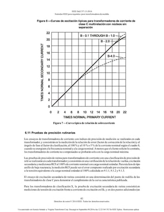 IEEE Std C57.13-2016
EstándarIEEE para requisitos para transformadoresde medida
41
Derechos de autor© 2016 IEEE. Todos los derechosreservados.
Uso autorizado con licencia limitado a: Virginia Transformer Corp. Descargó en Septiembre 09,2016 a las 12:25:36 UTC De IEEE Xplore. Restricciones aplicar.
Figura 6 —Curvas de excitación típicas para transformadores de corriente de
clase C multirelación con núcleos sin
separación
Figura 7 —Curva típica de relaciónde sobrecorriente
6.11 Pruebas de precisión rutinarias
Los ensayos de transformadores de corriente con índices de precisión de medición se realizarán en cada
transformador, y consistiránen la mediciónde la relación de error (factor de correcciónde la relación)y el
ángulo de fase al factor declasificación, al 100% y al 10 % o 5 % de la corrientenominal segúnel cuadro 8,
cuandoseenergizenalafrecuencianominalyala carganominal.Amenosqueelclientesolicitelocontrario,
los transformadores de corrienteno compensados se probaránsolocon la carga nominal máxima.
Las pruebasde precisiónde rutina para transformadoresde corrientecon una clasificaciónde precisiónde
reléserealizaránencadatransformadoryconsistiránenunaverificacióndelarelaciónde vueltas,excitación
secundariaymedicionesRCFal 100%decorrientenominalconcarganominalestándar.Paranúcleosdetipo
anillo de baja reactancia, la mediciónRCFpuede serel error compuesto realizado por excitación secundaria
a la tensiónequivalente a la carga nominal estándaral 100% calculada en 9.1.1, 9.1.2 y 9.1.3.
El ensayo de excitación secundaria de rutina consistirá en una determinación del punto de rodilla de los
transformadoresde clase C para demostrar el cumplimiento dela curva característica publicada.
Para los transformadores de clasificación X, la prueba de excitación secundaria de rutina consistirá en
mediciones de tensiónde excitación frentea corrientede excitación en Ek, y en dos puntos adicionales(un
 
