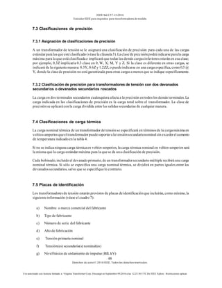 IEEE Std C57.13-2016
EstándarIEEE para requisitos para transformadoresde medida
48
Derechos de autor© 2016 IEEE. Todos los derechosreservados.
Uso autorizado con licencia limitado a: Virginia Transformer Corp. Descargó en Septiembre 09,2016 a las 12:25:36 UTC De IEEE Xplore. Restricciones aplicar.
7.3 Clasificaciones de precisión
7.3.1 Asignación de clasificaciones de precisión
A un transformador de tensión se le asignará una clasificación de precisión para cada una de las cargas
estándarparalasqueestéclasificado(véaselacláusula5).Laclasedeprecisiónpodráindicarseparalacarga
máxima para la que está clasificadae implicará que todas las demás cargasinferioresestaránen esa clase;
por ejemplo, 0.3Z implicaría 0.3 clase en 0, W, X, M, Y y Z. Si la clase es diferente en otras cargas, se
indicará de la siguientemanera: 0.3Y, 0.6Z y 1.2ZZ, o puedeindicarse en una carga específica, como 0.3 @
Y, donde la clasede precisión noestágarantizada paraotras cargasa menosquese indique específicamente.
7.3.2 Clasificación de precisión para transformadores de tensión con dos devanados
secundarios o devanados secundarios roscados
La carga en dos terminales secundarios cualesquiera afecta a la precisión en todos los demás terminales. La
carga indicada en las clasificaciones de precisión es la carga total sobre el transformador. La clase de
precisiónse aplicaráconla carga dividida entre las salidassecundarias de cualquier manera.
7.4 Clasificaciones de carga térmica
La carga nominal térmica de untransformador de tensiónse especificará en términosde la cargamáximaen
voltios-amperiosqueeltransformadorpuedesoportaralatensiónsecundarianominalsinexcederelaumento
de temperatura indicadoen la tabla 4.
Si no se indicaninguna carga térmicaen voltios-amperios, la carga térmica nominalen voltios-amperiosserá
la misma que la carga estándar máxima para la quese da unaclasificación de precisión.
Cada bobinado, incluido el devanadoprimario, de un transformadorsecundariomúltiple recibiráuna carga
nominal térmica. Si sólo se especifica una carga nominal térmica, se dividirá en partes iguales entre los
devanadossecundarios, salvo que se especifiquelo contrario.
7.5 Placas de identificación
Los transformadoresde tensión estarán provistos de placas deidentificaciónqueincluirán, como mínimo, la
siguienteinformación (véase el cuadro7):
a) Nombre o marca comercial del fabricante
b) Tipo de fabricante
c) Número de serie del fabricante
d) Año de fabricación
e) Tensión primaria nominal
f) Tensión(es) secundaria(s) nominal(es)
g) Nivel básico de aislamiento de impulso (BIL kV)
 