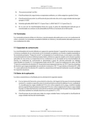 IEEE Std C57.13-2016
EstándarIEEE para requisitos para transformadoresde medida
49
Derechos de autor© 2016 IEEE. Todos los derechosreservados.
Uso autorizado con licencia limitado a: Virginia Transformer Corp. Descargó en Septiembre 09,2016 a las 12:25:36 UTC De IEEE Xplore. Restricciones aplicar.
h) Frecuencianominal (en Hz)
i) Clasificación(es) de carga térmicaa temperatura ambiente, en voltios-amperios a grados Celsius
j) Clasificaciónde precisión:la calificaciónde precisión más alta con la carga estándarmáxima (por
ejemplo, 0.3ZZ)
k) Estándaraplicable (IEEE Std C57.13 para Clase 1 e IEEE Std C57.13.5 paraClase 2)
l) En el caso de los transformadores llenos de aceite, la placa de identificación indicará que el
transformador nocontiene nivelesdetectablesde PCB en el momento de la fabricación.
7.6 Terminales
Los terminales primarios deben ser eléctrica y mecánicamente adecuados para su uso con conductores de
cobre o aluminio. Los terminales secundarios deberán ser eléctrica y mecánicamente adecuados para su uso
con conductores de cobre.
7.7 Capacidad de cortocircuito
Los transformadores de tensión deberán ser capaces de soportar durante 1 segundo las tensiones mecánicas
y térmicas resultantes de un cortocircuito en los terminales secundarios con tensión completa mantenidaen
los terminales primarios. "Capazde resistir" se interpretará en el sentido de que, si está sujeto a este deber,
el transformadordetensiónnodeberápresentardañosydeberásercapazdecumplirconlosdemásrequisitos
aplicables de esta norma. La temperatura de los conductores en los devanados de los transformadores de
tensión en condiciones de cortocircuito se determinará a partir de cálculos utilizando los métodos
especificados en el punto13.1. La temperatura límite será de 250 °C para losconductores de cobre o de 200
°C paralosconductoresdealuminioCE.Se permitiráunatemperaturamáxima de250°Cparalas aleaciones
de aluminio que tengan propiedades de recocidode resistencia a 250 °C equivalentes al aluminio EC a 200
°C, o para aplicacionesde aluminio EC cuandolas características del material totalmente recocidosatisfagan
los requisitos mecánicos.
7.8 Datos de la aplicación
Los datos característicos se facilitarán, previa solicitud, de la siguiente manera:
a) Curvas típicas del factorde correcciónde la relacióny del ángulo de fase para la tensiónprimaria
nominal (y, cuandose especifica, para la tensiónprimarianominal divididapor la raíz cuadradade
3), trazadas para las cargas estándar de 0 VA a los voltios-amperios de la carga, y también trazadas
paralacargadelfactordepotenciaunitariode0VAalosvoltios-amperiosdelamayorcargaestándar
trazada.Losdatosdelfactordecorreccióndelarelaciónydelángulodefaseparaotrascargaspodrán
calcularse mediante los métodosdescritos enlos puntos 8.1 y 10.1.
b) Clasificaciones de precisión para todas las cargas estándar hasta e incluyendo la clasificación de
carga estándar máxima del transformador.
 