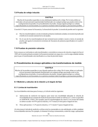 IEEE Std C57.13-2016
EstándarIEEE para requisitos para transformadoresde medida
50
Derechos de autor© 2016 IEEE. Todos los derechosreservados.
Uso autorizado con licencia limitado a: Virginia Transformer Corp. Descargó en Septiembre 09,2016 a las 12:25:36 UTC De IEEE Xplore. Restricciones aplicar.
7.9 Prueba de voltaje inducido
CAUTELA
Muchas de laspruebasrequeridas en esta subcláusula implicanaltovoltaje. Por lo tanto, debenser
realizados solo por personal experimentado familiarizado con cualquier peligroque pueda existiren las
configuraciones deprueba y los procedimientos de prueba. Aunquealgunospeligrosse señalan
específicamenteen estedocumento, no es prácticoenumerar todos lospeligrosy precauciones posibles.
Consulte8.5.4 para conocer la frecuenciay la duraciónde la prueba. La tensiónde prueba será la siguiente:
a) Para los transformadorescondosterminales primarios totalmente aislados, la tensión deprueba será
el doble de la tensión nominal delos devanados.
b) En el caso de los transformadores de tipo terminal neutro aislado o neutro a tierra, la tensión de
prueba será iguala la tensión de resistencia de frecuencia de potenciaespecificada en el cuadro 2
para el BIL.
7.10 Pruebas de precisión rutinarias
Estos ensayos se realizaránen cada transformador y consistiránen ensayos de relacióny ángulo de fase al
100% de la tensiónprimarianominal a lafrecuencia nominal con carga cero, y conla carga estándar máxima
para la que el transformador está clasificadoen su clase de precisión mejor.
8. Procedimientos de ensayo aplicables a los transformadores de medida
CAUTELA
Muchas de laspruebasrequeridas en esta cláusula implicanaltovoltaje. Por lo tanto, deben ser realizados
solo por personal experimentadofamiliarizadoconcualquierpeligro que pueda existir en las
configuraciones deprueba y los procedimientos de prueba. Aunquealgunospeligrosse señalan
específicamenteen estedocumento, no es prácticoenumerar todos lospeligrosy precauciones posibles.
8.1 Medición y cálculos de la relación y el ángulo de fase
8.1.1 Límites de incertidumbre
Las incertidumbresmáximas parael ensayoy el cálculoseránlas siguientes:
a) Aplicaciones de medición de ingresos: para tener una trazabilidad adecuada, la relación de
incertidumbredelossistemasdemedicióndeprecisiónnodebeserinferiora4:1,comoseespecifica
en ANSI/NCSL Z540-3. Por ejemplo: para los transformadores de clase0.3, los errores del sistema
no deben exceder ±0.075% parala relacióny ±0.75 mrad (2.6 min) para el ángulode fase.
b) Otras aplicaciones:±1.2% parala relacióny ±17.5 mrad (1°) para el ángulode fase.
Al seleccionarel métodode medicióna utilizarentrelos enumeradosen esta subcláusula, se debe considerar
la incertidumbremáxima. Por ejemplo, el elemento b)incluye retransmisión, controlde carga y aplicaciones
 