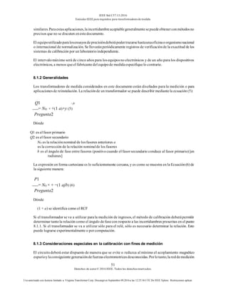 IEEE Std C57.13-2016
EstándarIEEE para requisitos para transformadoresde medida
51
Derechos de autor© 2016 IEEE. Todos los derechosreservados.
Uso autorizado con licencia limitado a: Virginia Transformer Corp. Descargó en Septiembre 09,2016 a las 12:25:36 UTC De IEEE Xplore. Restricciones aplicar.
similares.Paraestasaplicaciones,laincertidumbreaceptablegeneralmentesepuedeobtenerconmétodosno
precisos que no se discuten enestedocumento.
El equipoutilizadoparalosensayosdeprecisióndeberápodertrazarsehastaunaoficinaoorganismonacional
o internacional de normalización. Se llevaránperiódicamente registros de verificaciónde la exactitud de los
sistemas de calibración por un laboratorioindependiente.
El intervalomáximo será de cinco años para losequiposno electrónicos y de un año para los dispositivos
electrónicos, a menos queel fabricantedel equipode medidaespecifiquelo contrario.
8.1.2 Generalidades
Los transformadores de medida considerados en este documento están diseñados para la medición o para
aplicacionesde reinstalación. La relaciónde un transformador se puede describir mediantela ecuación (5):
Q1 − jb
= NEl × +(1 a)×y (5)
Pregunta2
Dónde
Q1 es el fasor primario
Q2 es el fasor secundario
NO es la relaciónnominal de losfasores anteriores a
es la corrección de la relación nominalde los fasores
b es el ángulo de fase entre fasores (positivocuando el fasorsecundario conduce al fasor primario) [en
radianes]
La expresión en forma cartesiana es lo suficientemente cercana, y es como se muestra en la Ecuación(6) de
la siguiente manera:
P1
= NO × + −(1 ajb) (6)
Pregunta2
Dónde
(1 + a) se identifica como el RCF
Si el transformador se va a utilizar parala medición de ingresos, el método de calibración deberápermitir
determinar tantola relación como el ángulo de fasecon respecto a las incertidumbres prescritas en el punto
8.1.1. Si el transformador se va a utilizar sólo para el relé, sólo es necesario determinar la relación. Esto
puede lograrse experimentalmente o porcomputación.
8.1.3 Consideraciones especiales en la calibración con fines de medición
El circuitodeberá estar dispuesto de manera que se evite o reduzca al mínimo el acoplamiento magnético
espurioylaconsiguientegeneracióndefuerzaselectromotricesdesconocidas.Porlotanto,lareddemedición
 