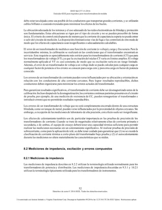 IEEE Std C57.13-2016
EstándarIEEE para requisitos para transformadoresde medida
52
Derechos de autor© 2016 IEEE. Todos los derechosreservados.
Uso autorizado con licencia limitado a: Virginia Transformer Corp. Descargó en Septiembre 09,2016 a las 12:25:36 UTC De IEEE Xplore. Restricciones aplicar.
debe estar tanalejada como sea posible delosconductores que transportangrandescorrientes, y se utilizarán
cables bifilares o coaxialestrenzadospara minimizar losefectos delos bucles.
La ubicaciónadecuadade los terrenosy el uso adecuadode lasredeselectrostáticas de blindajey protección
son fundamentales. Estas ubicaciones se rigen por el tipo de circuito y no se pueden prescribir de forma
única. El criterio decontrol estádispuestode maneraquela corriente decapacitanciaespuria nopueda entrar
o salir del circuito demedición. La disposicióneliminaráestas vías defuga o las controlará de otromodode
modo que los efectosde capacitancia seaninsignificantes o adecuadamentecalculables.
El error de un transformador de medidaes una funciónde corriente (o voltaje), carga y frecuencia. Para la
incertidumbre mínima, la calibración se realizará en las condiciones que el transformador encontrará en
servicio. Este requisito es apreciablementemás estricto para lostransformadores de corriente (CT) quepara
los transformadores de voltaje(VT), ya que la excitacióndel núcleo CT varía en límites amplios. El voltaje
normalmente aplicado al VT es casi constante, de modo que su excitación varía en un rango limitado.
Además, el error de un transformador de voltajea un voltaje dado se puede calcular para cualquier carga en
cualquier factorde potencia si los errores se conocen paracarga cero y paraotracarga en factor de potencia
conocido.
Los erroresde un transformador de corrientepuedenverseinfluenciados por su ubicacióny orientaciónen
relación con los conductores de alta corriente cercanos. Para lograr resultados reproducibles, dichos
conductores deben organizarse paraminimizar los errores actuales deltransformador.
Para garantizar resultadossignificativos, el transformadorde corriente debe ser desmagnetizadoantes de la
calibración.Inclusodespuésdeladesmagnetización,lascorrientescontinuasparásitaspresentesenelcircuito
de prueba, por ejemplo, de una medición de resistencia de CC, pueden remagnetizar el transformador e
introducir erroresqueno permitirán resultados reproducibles.
Los errores de un transformador de voltaje que no está completamenteencerradodentro de una estructura
blindada, como un tanque de metal, pueden verse influenciados por la proximidadde objetoscercanos. Sin
embargo, a excepción de lasmedicionesde laboratorio de alta precisión, esteefectosueleser insignificante.
Los efectos de calentamiento también son de particular importancia en las pruebas de precisión de los
transformadores de corriente. Cuando se trate de magnitudes relativamente altas de corriente primaria o
secundaria, o de ambas, el equipo de ensayo deberá tener una capacidad térmica suficiente para permitir
realizar las mediciones necesarias sin un calentamiento significativo. Al realizar pruebas de precisión de
sobrecorriente, comopara la aplicaciónde relé, se debe tener cuidado paragarantizar que (1) nose excedala
clasificación de corriente térmica a corto plazo del transformador bajo prueba y (2) el autocalentamiento
durantelas mediciones no altere materialmentelas característicasque se miden.
8.2 Mediciones de impedancia, excitación y errores compuestos
8.2.1 Mediciones de impedancia
Las mediciones de impedancia descritas en 8.2.2 utilizan la terminología utilizada normalmente para los
transformadores de potencia y distribución. Las mediciones de impedancia discutidas en 9.3.1 y 10.2.1
utilizanla terminología típicamenteutilizada para lostransformadores de instrumentos.
 
