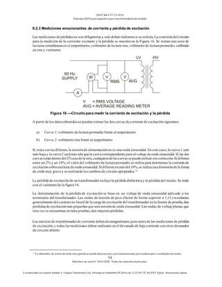 IEEE Std C57.13-2016
EstándarIEEE para requisitos para transformadoresde medida
54
Derechos de autor© 2016 IEEE. Todos los derechosreservados.
Uso autorizado con licencia limitado a: Virginia Transformer Corp. Descargó en Septiembre 09,2016 a las 12:25:36 UTC De IEEE Xplore. Restricciones aplicar.
8.2.3 Mediciones emocionantes de corriente y pérdida de excitación
Las mediciones depérdidasnosonobligatorias y solodeben realizarsesi sesolicita. La conexióndelcircuito
para la medición de la corriente excitante y la pérdida se muestra en la Figura 16. Se toman una serie de
lecturas simultáneasen el amperímetro, voltímetro delectura rms, voltímetrode lecturapromedio, calibrado
en rms y vatímetro.
Figura 16 —Circuito para medir la corriente de excitación y la pérdida
A partir de los datosobtenidosse pueden extraer las dos curvas decorriente de excitaciónsiguientes:
a) Curva 1: voltímetro delectura promedio frente al amperímetro
b) Curva 2: voltímetro rms frente al amperímetro
Si estas curvasdifieren, la tensiónde alimentaciónno es una onda sinusoidal. En este caso, la curva 1 será
más baja y la curva2 serámás alta quela curvacorrespondientepara el voltaje deonda sinusoidal. Si las dos
curvasestándentrodel2%unadelaotra,cualquieradelascurvassepuedeutilizarsincorrección.Sidifieren
entre un 2% y un 10%, el valor del voltímetro de lecturapromedio se utiliza para determinar la corrientede
excitaciónsobreunabasedeondasinusoidal.Sidifierenenmásdel10%,seindicaunadistorsióndelaforma
de onda muy gravey se realizarán loscambios de circuito apropiados.12
La pérdida de excitación de untransformador incluyela pérdida dieléctricay la pérdidadel núcleo. Se mide
con el vatímetrode la figura16.
La determinación de la pérdida de excitación se basa en un voltaje de onda sinusoidal aplicado a los
terminales del transformador. Las ondas de tensión de pico (factor de forma superior a 1,11) resultantes
generalmente del carácterno lineal de la carga de excitación del transformador en la fuente de prueba, dan
pérdidasde excitaciónmás pequeñasque una tensiónde onda sinusoidal. Las ondas de voltaje planas, que
rara vez se encuentran en talespruebas, dan mayorespérdidas.
Los núcleos de transformadorde corriente debendesmagnetizarsejustoantesde las mediciones de pérdida
de excitación, y todas lasmediciones deben realizarse enel devanado de baja corriente conotros devanados
de circuito abierto
12
La distorsión de forma de onda muy grande se puede detectarmásconvenientementey porosciloscopio o analizadorde ondas.
 