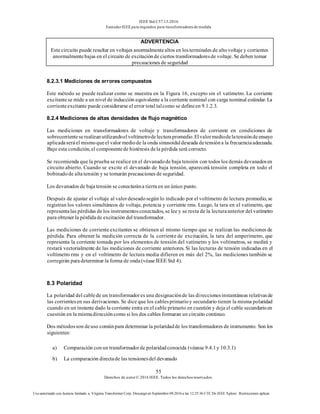IEEE Std C57.13-2016
EstándarIEEE para requisitos para transformadoresde medida
55
Derechos de autor© 2016 IEEE. Todos los derechosreservados.
Uso autorizado con licencia limitado a: Virginia Transformer Corp. Descargó en Septiembre 09,2016 a las 12:25:36 UTC De IEEE Xplore. Restricciones aplicar.
ADVERTENCIA
Este circuito puede resultar en voltajes anormalmentealtos en losterminales de altovoltaje y corrientes
anormalmentebajas en el circuito de excitaciónde ciertos transformadoresde voltaje. Se deben tomar
precauciones de seguridad
8.2.3.1 Mediciones de errores compuestos
Este método se puede realizar como se muestra en la Figura 16, excepto sin el vatímetro. La corriente
excitantese mide a un nivel de inducción equivalente a la corriente nominal con carga nominal estándar. La
corrienteexcitante puede considerarse el error total talcomo se defineen 9.1.2.3.
8.2.4 Mediciones de altas densidades de flujo magnético
Las mediciones en transformadores de voltaje y transformadores de corriente en condiciones de
sobrecorrienteserealizanutilizandoelvoltímetrodelecturapromedio.Elvalormediodelatensióndeensayo
aplicadaseráel mismoqueel valor mediode la onda sinusoidaldeseada detensióna la frecuenciaadecuada.
Bajo esta condición, el componentede histéresis dela pérdida será correcto.
Se recomienda que la prueba se realice en el devanadode baja tensión con todos los demás devanadosen
circuito abierto. Cuando se excite el devanado de baja tensión, aparecerá tensión completa en todo el
bobinadode altatensión y se tomarán precauciones de seguridad.
Los devanados de bajatensión se conectarána tierra en un único punto.
Después de ajustar el voltaje al valordeseadosegún lo indicado por el voltímetro de lectura promedio, se
registran los valores simultáneos de voltaje, potencia y corriente rms. Luego, la tara en el vatímetro, que
representalas pérdidas de los instrumentosconectados, se lee y se resta de la lecturaanterior del vatímetro
para obtener la pérdidade excitación del transformador.
Las mediciones de corriente excitantes se obtienen al mismo tiempo que se realizan las mediciones de
pérdida. Para obtener la medición correcta de la corriente de excitación, la tara del amperímetro, que
representa la corriente tomada por los elementos de tensión del vatímetro y los voltímetros, se medirá y
restará vectorialmente de las mediciones de corriente anteriores. Si las lecturas de tensión indicadas en el
voltímetro rms y en el voltímetro de lectura media difieren en más del 2%, las mediciones también se
corregirán paradeterminar la forma de onda(véase IEEE Std 4).
8.3 Polaridad
La polaridad del cablede un transformadores una designaciónde las direccionesinstantáneas relativasde
las corrientesen sus derivaciones. Se dice que los cablesprimarioy secundario tienen la misma polaridad
cuando en un instante dado la corriente entra en el cable primario en cuestión y deja el cable secundarioen
cuestión en la mismadireccióncomo si los dos cables formaran un circuito continuo.
Dos métodosson deuso comúnpara determinar la polaridadde los transformadores de instrumento. Son los
siguientes:
a) Comparación conun transformadorde polaridadconocida (véanse 9.4.1y 10.3.1)
b) La comparación directade las tensionesdel devanado
 