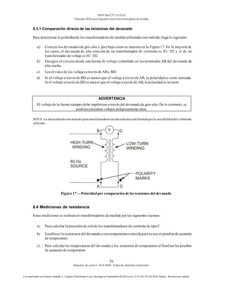 IEEE Std C57.13-2016
EstándarIEEE para requisitos para transformadoresde medida
56
Derechos de autor© 2016 IEEE. Todos los derechosreservados.
Uso autorizado con licencia limitado a: Virginia Transformer Corp. Descargó en Septiembre 09,2016 a las 12:25:36 UTC De IEEE Xplore. Restricciones aplicar.
8.3.1 Comparación directa de las tensiones del devanado
Para determinar la polaridadde los transformadoresde medidautilizandoestemétodo, haga lo siguiente:
a) Conecte los devanadosde giro alto y giro bajo como se muestraen la Figura 17. En la mayoría de
los casos, el devanado de alta rotación de un transformador de corriente es X1−X2 y el de un
transformador devoltaje es H1−H2.
b) Energize el circuitodesde una fuente de voltaje controlada en losterminales AB del devanado de
alta vuelta.
c) Lea el valor de los voltajesa través de AB y BD.
d) Si el voltaje a travésde BD es menor que el voltaje a travésde AB, la polaridades como marcada.
Si el voltaje a travésde BD es mayor queel voltajea través de AB, la polaridadse invierte.
ADVERTENCIA
El voltajede la fuentesiempredebe imprimirsea través del devanadode giro alto; De lo contrario, se
podríanencontrar voltajes peligrosamente altos.
NOTA: La idoneidad de este método para transformadoresde alta relación está limitada porla sensibilidad delvoltímetro
utilizado.
Figura 17 —Polaridadpor comparaciónde las tensiones del devanado
8.4 Mediciones de resistencia
Estas medicionesse realizanen transformadores demedida por las siguientes razones:
a) Para calcular la precisiónde reléde los transformadores de corrientede tipoC
b) Establecerlaresistenciadeldevanadoaunatemperaturaconocidaparasuusoenpruebasdeaumento
de temperatura
c) Para calcularlas temperaturas del devanadoy los aumentos de temperatura al finalizarlas pruebas
de aumentode temperatura
 
