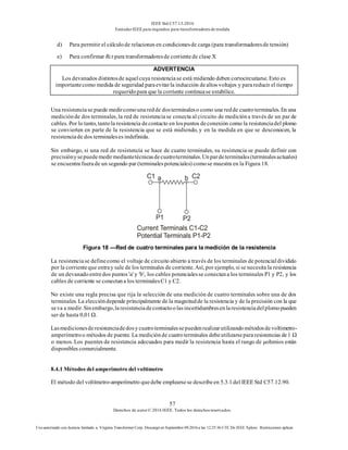 IEEE Std C57.13-2016
EstándarIEEE para requisitos para transformadoresde medida
57
Derechos de autor© 2016 IEEE. Todos los derechosreservados.
Uso autorizado con licencia limitado a: Virginia Transformer Corp. Descargó en Septiembre 09,2016 a las 12:25:36 UTC De IEEE Xplore. Restricciones aplicar.
d) Para permitir el cálculode relaciones en condicionesde carga (para transformadoresde tensión)
e) Para confirmar Rct para transformadoresde corrientede clase X
ADVERTENCIA
Los devanados distintosde aquelcuya resistenciase está midiendo deben cortocircuitarse. Esto es
importantecomo medida de seguridad paraevitarla inducción dealtos voltajes y parareducir el tiempo
requeridopara que la corriente continuase estabilice.
Una resistenciase puede medircomounaredde dosterminaleso como una redde cuatroterminales. En una
mediciónde dos terminales, la red de resistenciase conecta al circuito de medicióna través de un par de
cables. Por lo tanto, tantola resistencia decontacto en lospuntos deconexión como la resistenciadel plomo
se convierten en parte de la resistencia que se está midiendo, y en la medida en que se desconocen, la
resistenciade dos terminaleses indefinida.
Sin embargo, si una red de resistencia se hace de cuatro terminales, su resistencia se puede definir con
precisiónysepuedemedirmediantetécnicasdecuatroterminales.Unpardeterminales(terminalesactuales)
se encuentra fuerade un segundo par (terminalespotenciales) comose muestra en la Figura 18.
Figura 18 —Red de cuatro terminales para la medición de la resistencia
La resistenciase definecomo el voltaje de circuito abierto a través de los terminales de potencialdividido
por la corrienteque entray sale de los terminales de corriente. Así, por ejemplo, si se necesita la resistencia
de un devanadoentredos puntos 'a' y 'b', los cables potencialesse conectana los terminales P1 y P2, y los
cables de corriente se conectana los terminalesC1 y C2.
No existe una regla precisa que rija la selección de una medición de cuatro terminales sobre una de dos
terminales. La eleccióndepende principalmente de la magnitudde la resistencia y de la precisión con la que
seva a medir.Sinembargo,laresistenciadecontactoolasincertidumbresenlaresistenciadelplomopueden
ser de hasta 0,01 Ω.
Lasmedicionesderesistenciadedosycuatroterminalessepuedenrealizarutilizandométodosdevoltímetro-
amperímetroo métodos de puente. La mediciónde cuatroterminales debeutilizarsepararesistencias de1 Ω
o menos. Los puentes de resistencia adecuados para medir la resistencia hasta el rango de μohmios están
disponibles comercialmente.
8.4.1 Métodos del amperímetro del voltímetro
El método del voltímetro-amperímetro quedebe emplearsese describeen 5.3.1del IEEE Std C57.12.90.
 