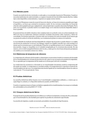 IEEE Std C57.13-2016
EstándarIEEE para requisitos para transformadoresde medida
58
Derechos de autor© 2016 IEEE. Todos los derechosreservados.
Uso autorizado con licencia limitado a: Virginia Transformer Corp. Descargó en Septiembre 09,2016 a las 12:25:36 UTC De IEEE Xplore. Restricciones aplicar.
8.4.2 Métodos puente
Cuando una medición de dos terminales es adecuada, se recomienda el puentede Wheatstone. Cuando se
necesitanmediciones decuatro terminales, se requiereel puentede brazodedoblerelación (Kelvin). Ambos
tipos están disponibles comercialmente y requierenun equipoexterno mínimo.
El puentede Wheatstoneconsta deun parde brazosde relación, un brazo deresistencia ajustable paralograr
el equilibrio y un brazo que contiene la resistencia a medir. En las versiones comerciales, los brazos de
relación estánequipadosparaque cualquierade variasproporciones se pueda seleccionar fácilmente. Por lo
tanto, las resistencias se pueden medir en un amplio rango con la máxima resolución disponible desde el
brazo ajustable.
El puentede brazo de doble relaciónes más complejotanto en su diseño como en su funcionamiento. Los
libros de texto en mediciones eléctricas contienen excelentes discusiones sobre el puente y deben ser
consultados. En términos generales, el puente mide una resistencia decuatroterminales detal manera que
sus puntos de uniónal circuitode medicióny sus resistenciasde plomo no entran enla medición.
La incertidumbrede medición másbajadisponiblede cualquier tipo depuente se puedeobtenersi se emplea
una técnica de sustitución. La técnica, sin embargo, requiere un estándar conocido cuyovalor nominal es el
mismo que la resistencia que se está midiendo. El puente se equilibraprimerocon el estándar en el brazo
desconocido y luego se reequilibra con el estándar reemplazado por la resistencia desconocida. De esta
manera, solose midela pequeñadiferencia entrelosdos, y dadoquelos otros brazosdelpuente permanecen
sin cambios, no es necesarioconocersus valores.
8.4.3 Mediciones de temperatura de referencia
La temperaturade referencia del devanado se determinaráconprecisiónal medirla resistencia del devanado
de los transformadores decorrientede precisión derelé y parasu uso enensayos deaumentode temperatura.
No se supondrá que la temperatura deldevanadosea la misma que la del aire circundante.
Las mediciones de resistencia se efectuarán en un transformador únicamente cuando la temperatura del
devanadosea estable. La temperaturase consideraestable si la temperatura de la superficie externa de los
transformadoresde tiposeco o la temperaturamáximadel líquido delos transformadoresllenos de aceite no
varía más de 1 ºC en un períodode 1 hora.
8.5 Pruebas dieléctricas
Las pruebas dieléctricas deben hacerse con el transformador a temperatura ambiente y, a menos que se
especifique lo contrario, el voltajedebe medirse de acuerdo con IEEE Std 4.
Cuandoserequieranensayosenbujesoaisladoresseparadosdelostransformadores,losensayosserealizarán
de conformidadconla normaIEEE C57.19.00.
8.5.1 Ensayos dieléctricos de fábrica
El propósitodelaspruebasdieléctricasenlafábricaesverificarelaislamientoylamanodeobraydemostrar
que el transformador ha sido diseñadopara soportar laspruebasde aislamientoespecificadas.
Las pruebasde impulsos, cuando seanecesario, precederán a las pruebas de baja frecuencia.
 