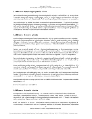 IEEE Std C57.13-2016
EstándarIEEE para requisitos para transformadoresde medida
59
Derechos de autor© 2016 IEEE. Todos los derechosreservados.
Uso autorizado con licencia limitado a: Virginia Transformer Corp. Descargó en Septiembre 09,2016 a las 12:25:36 UTC De IEEE Xplore. Restricciones aplicar.
8.5.2 Pruebas dieléctricas por parte del usuario
Se reconoce que las pruebasdieléctricasimponen una tensiónseveraen el aislamientoy, si se aplicancon
frecuencia, acelerarán la ruptura o pueden causar averías. La tensión impuesta, por supuesto, es más severa
cuantomayoreselvalordelvoltajeaplicado.Porlotanto,laspruebasperiódicaspuedennoseraconsejables.
Se recomienda que las pruebas iniciales de aislamiento del usuario no superenel 75% del voltajede prueba
de fábrica;que para los aparatosantiguosreconstruidos en el campo, las pruebas no deben excederel 75%
de la tensión depruebade fábrica; y laspruebasperiódicasde aislamiento realizadasporel usuariono deben
superar el 65% delvoltaje de pruebade fábrica. Las pruebas realizadaspor el usuario para la aprobación del
diseño pueden realizarse al 100% de la tensión de prueba de fábrica.
8.5.3 Ensayos de tensión aplicada
Los extremos de los terminalesy los grifos sacadosde la caja del devanadosometidoa ensayo se unirán y
conectaránal terminal de línea del transformador de ensayo. Todos los demás terminales y partes (incluidos
el tanque y el núcleo, si son accesibles) deben conectarse a tierra y al otro terminal del transformador de
prueba. La conexión a tierra entreel aparato sometidoa ensayo y el transformador deensayoseráun circuito
metálico sustancial.
Se debe usarun cablede tamañosuficientey disposición adecuada para evitar descargas parcialesexcesivas
(corona)en la tensiónde pruebapara conectarlos grifos, terminalesde línea y el transformadorde prueba
respectivos. Se tendrá cuidadode mantener el cable en el lado de alta tensiónbien alejado del suelo. No se
debe colocar ninguna impedancia apreciableentre el transformadorde prueba y el que se está probando.
Se recomienda quese proporcione un dispositivode detecciónde fallos sensible a la corriente adecuado. La
razón de esto es que el cambio de voltaje a través del transformador de prueba en caso de falla puede no
detectarse fácilmentemediantela observacióndel voltímetrode entrada.
Como medida de seguridad, se debe conectar un espaciode alivio establecido en un voltaje del 10% al 20%
superior al voltajede pruebaespecificado durante la pruebade voltajeaplicado. Para lostransformadoresde
medida quese pruebena 50 kV o menos, está permitido omitirel espacio de alivio (véase8.5).
La tensión de prueba aplicada debe iniciarse a un tercioo menos del valor total y aumentarse gradualmente
hastasuvalortotalennomásde15s.Despuésdemantenersedurante1minuto,debereducirsegradualmente
en no más de 15 s a un tercio del valormáximoo menosy el circuitoabierto.
Los requisitos depruebade voltajeaplicados paralos tipos detransformadoresde voltajeaislados-neutrosse
especificanen 4.5.
La frecuenciade ensayo será de60 Hz.
8.5.4 Ensayos de tensión inducida
Estas pruebasse realizanaplicandovoltaje a un devanadocontodos los demás devanadosabiertos. Un
extremo de cadabobinadose conectará a tierraduranteeste ensayo. Por lo general, el voltaje se aplica al
devanadode bajo voltaje. Cuandoel voltajeen cualquier bobinadoexceda los50 kV durante esta prueba, se
deben proporcionar algunos mediosparaverificar el voltaje.
Como esta prueba (si se realiza a la frecuencia nominal) sobreexcita el transformador bajo prueba, la
frecuenciade la tensión aplicadadebe ser tal que evitela saturacióndelnúcleo. Normalmente, este requisito
 