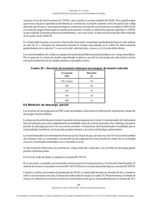 IEEE Std C57.13-2016
EstándarIEEE para requisitos para transformadoresde medida
60
Derechos de autor© 2016 IEEE. Todos los derechosreservados.
Uso autorizado con licencia limitado a: Virginia Transformer Corp. Descargó en Septiembre 09,2016 a las 12:25:36 UTC De IEEE Xplore. Restricciones aplicar.
requiere el usode unafrecuencia de120Hz o más cuando se excitan unidadesde 60 Hz. Para aquellos tipos
que tienen una grancapacitancia distribuida, la corrientede excitación aumenta conla frecuencia del voltaje
aplicado, por lo que es necesario protegersecontrauna corrientede excitaciónque excederáel 200% de la
corrientede carganormalsegúnla clasificación térmica. Cuandose utilizanfrecuencias superioresa 120Hz,
la gravedadde la prueba aumentaanormalmentey, por esta razón, la duraciónde la prueba debereducirse
de acuerdo conla Tabla20.
El voltajedebeiniciarse a untercioo menos del valor totaly aumentarsegradualmente hastael valor totalen
no más de 15 s. Después de mantenerse durante el tiempo especificado en la Tabla 20, debe reducirse
gradualmente en no más de15 s a un terciodel valormáximo, o menos, y el circuitodebe abrirse.
Los transformadoresde voltajeen equipos demediciónpolifásicospuedenprobarse con voltajemonofásico.
Por lo general, el voltaje de prueba especificado se aplica a uno de los devanadosde cada núcleocon los
extremosneutrosde los devanadosabiertosconectados a tierra.
Cuadro 20 —Duración de la tensión total para los ensayos de tensión inducida
Frecuencia
(Hz)
Duración
(s)
120 o menos 60
180 40
240 30
360 20
400 18
8.6 Medición de descarga parcial
Las pruebas de descarga parcial (DP) están destinadas a determinar la libertad del aislamiento interno de
descargas internas dañinas.
La disposiciónpreferidapara realizar laprueba dedescargaparciales tenerel transformadordel instrumento
bajo pruebapara que esté completamenteensamblado antesde realizar la prueba; Sin embargo, durantela
prueba de descarga parcial, si los accesorios externos o el hardware deltransformador ensamblado que se
está probandointerfieren con la prueba, puedenretirarse o provistos deblindajesuplementario.
Lostransformadoresdeinstrumentosllenosdeaceite,llenosdegasydetiposecode5kV detensiónnominal
del sistema o más se someterána una prueba de descarga parcial como prueba de rutina. No se realizarán
ensayos en terminalesdestinados a ser conectadosa tierra.
A discreción del fabricante, las pruebas de voltaje inducido o aplicado y las pruebas de descarga parcial
puedenrealizarsejuntas.
El nivel de ruido de fondo se ajustará a la normaIEC 60270.
Si es necesario, se pueden usarelectrodos externosparael terminal primarioy la tierradel transformador. El
métododeensayoseajustaráalanormaIEC 60270.Paraloscircuitosdepruebatípicos,consulteIEC60270.
Cuando se utilice una tensión de pretensado de 60 Hz, se mantendrá durante un mínimo de 60 s; cuandose
utilice una frecuencia másalta, la duración podráreducirsesegúnel cuadro20. Posteriormente, la tensión de
ensayose reducirá alnivel dela tensiónde extinciónprescrita, quese mantendráduranteun mínimode 30 s.
 