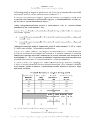 IEEE Std C57.13-2016
EstándarIEEE para requisitos para transformadoresde medida
61
Derechos de autor© 2016 IEEE. Todos los derechosreservados.
Uso autorizado con licencia limitado a: Virginia Transformer Corp. Descargó en Septiembre 09,2016 a las 12:25:36 UTC De IEEE Xplore. Restricciones aplicar.
La intensidad parcial de descarga se medirá durante este tiempo. Se recomienda que la reducción del
pretensadoa la tensiónde prueba se realiceduranteaproximadamente 10 s.
Se consideraráqueeltransformadorcumplelos requisitossilaintensidaddedescargaparcialmedidaalnivel
de tensión de extinciónprescrito es igual o inferior a 10 pC para los transformadores llenos de aceite o gas,
y a 50 pC para los sistemas deaislamientode tiposeco.13
Para los transformadores de corriente, la tensión de prueba se aplicará a H1 y H2. Todos los terminales
secundarios y la baseestarán conectados a tierra.
En el caso de los transformadoresde tensión de líneaa línea, la descarga parcial se medirá para cada unade
las conexiones siguientes:
a) La tensión deprueba seaplicaráa H1. H2, un extremode cada bobinado secundario, y la base estará
conectada a tierra.
b) La tensión deprueba seaplicaráa H2. H1, un extremode cada bobinado secundario, y la base estará
conectada a tierra.
Para los transformadores de tensión de línea a tierra, la tensión de prueba se aplicará a H1. H2, un extremo
de cada bobinado secundarioy la base estarán conectados a tierra.
En el caso de las unidades combinadas que contenganun transformador de tensióny corriente, las tensiones
de ensayode pretensadoy de extinción prescritas se basarán en las directrices establecidas a continuación
para los transformadoresde tensión. Las conexionespara las unidades combinadas debenrealizarsecon la
tensiónaplicadaaH1y H2 conlosterminalessecundariosdeltransformadordecorrienteconectadosatierra,
un secundariodel transformador de tensiónconectadoa tierra y la baseconectadaa tierra.
Se realizará un ensayo de descarga parcial una vez finalizados todos los ensayos dieléctricos; Sin embargo,
la prueba de descarga parcial se puede realizar mientras se disminuye el voltaje después de la prueba de
voltajeinducidoo aplicado. Si el nivel de DP medido supera los límitespermitidos, se realizará un ensayo
separadoque prevalecerá.
Cuadro 21. Tensiones de ensayo de descarga parcial
Tensión nominal
del sistema
(kV, rms)
Sistema máximo
voltaje
(kV, rms)
Tensión de
pretensado (kV,
rms)
Tensión de extinción
prescrita
(kV, rms)
115 123 185 107
138 145 220 126
161 170 260 147
230 245
315bis
212
370
Prueba
de rutina
b
Prueba
de tipo
Prueba de
rutina b
Prueba
de tipo
345 362
410 510A
300 362
13
Se recomienda registrar el voltaje de extinción de descarga parcialmedido realmente.
 