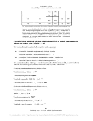 IEEE Std C57.13-2016
EstándarIEEE para requisitos para transformadoresde medida
62
Derechos de autor© 2016 IEEE. Todos los derechosreservados.
Uso autorizado con licencia limitado a: Virginia Transformer Corp. Descargó en Septiembre 09,2016 a las 12:25:36 UTC De IEEE Xplore. Restricciones aplicar.
460 575
500 550
545 680A
435 550
665 830
765 800 780 975 665 800
a
Los valoresmostradoscorresponden a losnivelesde aislamiento reducidosen referencia a la Tabla
2.
b
La norma reconoce las dificultades de la medición de descarga parcial a estos niveles de tensión
en los entornos industriales con alto nivel de ruido. El problema se agrava si los laboratorios de
pruebas son de tamaño insuficiente y se requieren laboratorios de voltaje extra alto de clase
mundial.Por lo tanto,para los transformadoresde estasclasificaciones de voltaje,los voltajesde
extinción prescritos se reducen a 1.5 veces los voltajes nominales, que se consideran aún
aceptables ya que el factor de falla a tierra para un sistema conectado a tierra o efectivamente
conectado a tierra no excede 1.4.
8.6.1 Medición de descargas parciales para transformadores de tensión para una tensión
nominal del sistema igual o inferior a 72 kV
Para los transformadores de tensión, los requisitos sonlos siguientes:
a) El voltajede pretensado se expresa en la siguientefórmula.
Tensión de pretensión= (tensión nominalprimaria) × 1,8
b) El voltajede extinción prescrito se expresa en la fórmula a continuación.
Tensión de extinción prescrita= (tensión nominal primaria) × 1,2
Para los transformadores del Grupo 1 con clasificaciones de sobretensión extendida, el multiplicador 1.2
indicado anteriormentepuedecambiarse poracuerdoentre el clientey el fabricante.
Ejemplo de transformador de voltajede línea a línea:
Tensión nominal del sistema= 15 kV
Tensión nominal primaria= 14,4 kV
Tensión de pretensado= 14,4 × 1,8 = 25,92 kV
Tensión de extinción prescrita= 14,4 × 1,2 = 17,28 kV
Ejemplo de transformador de voltajede línea a tierra:
Tensión nominal del sistema= 15 kV
Detalle = 7200/ 12470GY
Tensión nominal primaria= 7,2 kV
Tensión de pretensado= 7,2 × 1,8 = 12,96 kV
Tensión de extinción prescrita= 7,2 × 1,2 = 8,64 kV
 