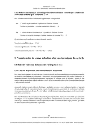 IEEE Std C57.13-2016
EstándarIEEE para requisitos para transformadoresde medida
63
Derechos de autor© 2016 IEEE. Todos los derechosreservados.
Uso autorizado con licencia limitado a: Virginia Transformer Corp. Descargó en Septiembre 09,2016 a las 12:25:36 UTC De IEEE Xplore. Restricciones aplicar.
8.6.2 Medición de descargas parciales para transformadores de corriente para una tensión
nominal del sistema igual o inferior a 72 kV
Para los transformadores de corriente los requisitos son los siguientes:
a) El voltajede pretensado se expresa en la siguientefórmula
Tensión de pretensión= (tensión nominaldel sistema) × 1,8
b) El voltajede extinción prescrito se expresa en la siguientefórmula
Tensión de extinción prescrita= (tensión nominal del sistema/ √3) × 1,2
Ejemplo de transformador de corrientede media tensión:
Tensión nominal del sistema= 15 kV
Tensión de pretensado= 15 × 1,8 = 27 kV
Tensión de extinción prescrita= (15 / √3) × 1,2 = 10,4 kV
9. Procedimientos de ensayo aplicables a los transformadores de corriente
9.1 Medición y cálculos de la relación y el ángulo de fase
9.1.1 Cálculos de precisión para transformadores de corriente
Para los transformadores de corriente que tienen núcleos de anillo sustancialmente continuos, devanados
secundarios distribuidos uniformemente y que tienen un conductor primario ubicado en el centro o un
devanado primario distribuido uniformemente, los valores de relación, error de relación y ángulo de fase
puedenobtenersemediantecálculo(cálculo)apartirdelascaracterísticasdeexcitaciónsecundariaobtenidas
a la frecuencianominal.
Aunque la siguiente pruebaindirectadarálugara resultados cercanosa los resultadosobtenidosen la prueba
directa, las pruebas de precisiónrutinarias para los transformadores de corriente de medición se realizarán
siempre como una pruebadirecta. Por otro lado, el métodoalternativo esadecuadoparamediciones in situy
para finesde monitoreo.
Para transformadores de corrientecon flujosde fuga insignificantes, el circuitoequivalente que se muestra
en la Figura 19 y el diagrama vectorial quese muestraen la Figura20 sonadecuadosparaloscálculos. Cabe
señalarque el métodoalternativo (indirecto)nunca considera la influencia de los flujos parásitos que entran
en el núcleo desde losconductores adyacentes.
 