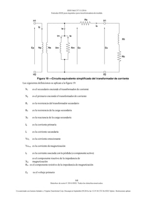 IEEE Std C57.13-2016
EstándarIEEE para requisitos para transformadoresde medida
64
Derechos de autor© 2016 IEEE. Todos los derechosreservados.
Uso autorizado con licencia limitado a: Virginia Transformer Corp. Descargó en Septiembre 09,2016 a las 12:25:36 UTC De IEEE Xplore. Restricciones aplicar.
Figura 19 —Circuito equivalente simplificado del transformador de corriente
Las siguientes definiciones se aplican a la figura 19:
Ns es el secundario enciende el transformador de corriente
Np es el primario enciendeel transformador de corriente
Rs es la resistencia del transformador secundario
Rb es la resistencia de la carga secundaria
Xb es la reactancia de la carga secundaria
Ip es la corriente primaria
Is es la corriente secundaria
Yoy es la corriente emocionante
Yosoy es la corriente demagnetización
Ia es la corriente asociada conla pérdida (ocomponenteactivo)
Xm
es el componente reactivo de la impedancia de
magnetización
Rm es el componente resistivo dela impedancia de magnetización
Ep es el voltaje primario
 