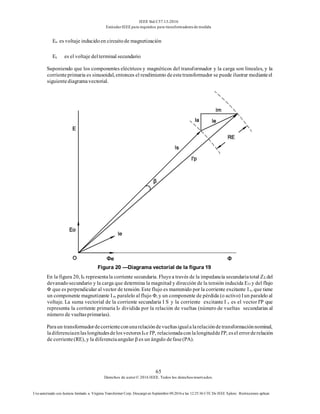 IEEE Std C57.13-2016
EstándarIEEE para requisitos para transformadoresde medida
65
Derechos de autor© 2016 IEEE. Todos los derechosreservados.
Uso autorizado con licencia limitado a: Virginia Transformer Corp. Descargó en Septiembre 09,2016 a las 12:25:36 UTC De IEEE Xplore. Restricciones aplicar.
Eo es voltaje inducidoen circuitode magnetización
Es es el voltaje delterminal secundario
Suponiendo que los componentes eléctricos y magnéticos del transformador y la carga son lineales, y la
corrienteprimaria es sinusoidal, entonces el rendimiento deestetransformador se puede ilustrar medianteel
siguientediagramavectorial.
Figura 20 —Diagrama vectorial de la figura 19
En la figura 20, IS representala corriente secundaria. Fluyea través de la impedancia secundariatotal ZΣ del
devanadosecundario y la carga que determina la magnitud y dirección de la tensión inducida EO y del flujo
Φ que es perpendicular al vector de tensión. Este flujo es mantenido por la corriente excitante Ie, que tiene
un componente magnetizante Im paralelo al flujo Φ, y un componente de pérdida (o activo) Iun paralelo al
voltaje. La suma vectorial de la corriente secundaria I S y la corriente excitante I e es el vector I'P que
representa la corriente primaria IP dividida por la relación de vueltas (número de vueltas secundarias al
número de vueltasprimarias).
Paraun transformadordecorrienteconunarelacióndevueltasigualalarelacióndetransformaciónnominal,
ladiferenciaenlaslongitudesdelosvectoresIS e I'P, relacionadaconlalongituddeI'P, esel errorderelación
de corriente(RE), y la diferenciaangular β es un ángulo defase(PA).
 