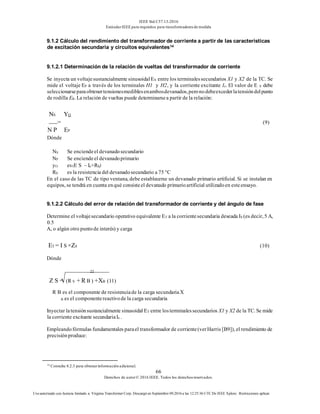 IEEE Std C57.13-2016
EstándarIEEE para requisitos para transformadoresde medida
66
Derechos de autor© 2016 IEEE. Todos los derechosreservados.
Uso autorizado con licencia limitado a: Virginia Transformer Corp. Descargó en Septiembre 09,2016 a las 12:25:36 UTC De IEEE Xplore. Restricciones aplicar.
9.1.2 Cálculo del rendimiento del transformador de corriente a partir de las características
de excitación secundaria y circuitos equivalentes14
9.1.2.1 Determinación de la relación de vueltas del transformador de corriente
Se inyecta un voltajesustancialmente sinusoidalES entre los terminalessecundarios X1 y X2 de la TC. Se
mide el voltaje EP a través de los terminales H1 y H2, y la corriente excitante Ie. El valor de E S debe
seleccionarseparaobtenertensionesmediblesenambosdevanados,peronodebeexcederlatensióndelpunto
de rodilla EK. La relación de vueltas puede determinarsea partir de la relación:
NS YO
= (9)
N P EP
Dónde
NS Se enciendeel devanadosecundario
NP Se enciendeel devanadoprimario
yO es(E S – Ie×RS)
RS es la resistencia del devanadosecundario a 75 °C
En el caso de las TC de tipo ventana, debe establecerse un devanado primario artificial. Si se instalan en
equipos, se tendrá en cuenta enqué consisteel devanado primarioartificial utilizadoen esteensayo.
9.1.2.2 Cálculo del error de relación del transformador de corriente y del ángulo de fase
Determine el voltajesecundario operativo equivalente ET a la corrientesecundaria deseada IS (es decir, 5 A,
0.5
A, o algún otro puntode interés) y carga
ET = I S ×ZS (10)
Dónde
22
Z S = (R S + R B ) +XB (11)
R B es el componente de resistenciade la carga secundariaX
B es el componentereactivode la carga secundaria
Inyectar latensiónsustancialmente sinusoidal ET entre losterminalessecundarios X1 y X2 de la TC. Se mide
la corriente excitante secundariaIe .
Empleandofórmulas fundamentales parael transformador de corriente(verHarris [B9]), el rendimiento de
precisiónproduce:
14
Consulte 8.2.3 para obtenerinformación adicional.
 