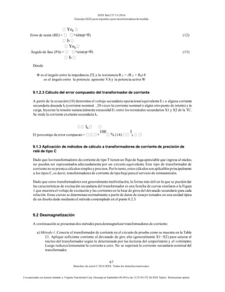 IEEE Std C57.13-2016
EstándarIEEE para requisitos para transformadoresde medida
67
Derechos de autor© 2016 IEEE. Todos los derechosreservados.
Uso autorizado con licencia limitado a: Virginia Transformer Corp. Descargó en Septiembre 09,2016 a las 12:25:36 UTC De IEEE Xplore. Restricciones aplicar.
Yoy
Error de razón (RE) = ×sin(φ+θ) (12)
IS
Yoy
Ángulo de fase (PA) = ×cos(φ+θ) (13)
IS
Dónde
Φ es el ángulo entre la impedancia Z Σ y la resistencia R Σ = (R S + RB) θ
es el ángulo entre la potencia aparente VA y la potencia activa W
9.1.2.3 Cálculo del error compuesto del transformador de corriente
A partir de la ecuación(10) determineel voltaje secundariooperacionalequivalenteET a alguna corriente
secundaria deseada IS (corriente nominal , 20 veces la corriente nominal o algún otropunto de interés) y la
carga. Inyectar la tensión sustancialmentesinusoidal ET entre los terminales secundarios X1 y X2 de la TC.
Se mide la corriente excitantesecundaria Ie.
Iy
El porcentaje deerror compuesto= ×
100
% (14)
I
S
9.1.3 Aplicación de métodos de cálculo a transformadores de corriente de precisión de
relé de tipo C
Dado que lostransformadores decorrientede tipo T tienenun flujode fugaapreciable que ingresa al núcleo,
no pueden ser representados adecuadamente por un circuito equivalente. Este tipo de transformador de
corrientenoseprestaacálculossimplesyprecisos.Porlotanto,estoscálculossonaplicablesprincipalmente
a los tipos C, es decir, transformadoresde corriente detipobujeparael serviciode retransmisión.
Dado que estos transformadoresson generalmentemultirelación, la forma más útil en la que se puedendar
las características de excitación secundaria del transformador es una familia de curvas similares a la Figura
1 que muestrael voltajede excitacióny las corrientesen la base de girosdel devanado secundario para cada
relación. Estas curvas se determinannormalmente a partir de datos de ensayo tomados en unaunidad típica
de un diseñodado medianteel métodocontemplado en el punto 8.2.3.
9.2 Desmagnetización
A continuaciónse presentandos métodosparadesmagnetizar transformadores de corriente:
a) Método 1. Conecte el transformador de corriente en el circuito de prueba como se muestra en la Tabla
21. Aplique suficiente corriente al devanado de giro alto (generalmente X1−X2) para saturar el
núcleo del transformador según lo determinado por las lecturas del amperímetro y el voltímetro;
Luego reduzcalentamente la corrientea cero. No se superará la corriente secundaria nominal del
transformador.
 