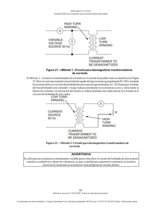 IEEE Std C57.13-2016
EstándarIEEE para requisitos para transformadoresde medida
68
Derechos de autor© 2016 IEEE. Todos los derechosreservados.
Uso autorizado con licencia limitado a: Virginia Transformer Corp. Descargó en Septiembre 09,2016 a las 12:25:36 UTC De IEEE Xplore. Restricciones aplicar.
Figura 21 —Método 1: Circuito para desmagnetizar transformadores
de corriente
b) Método 2. Conecteel transformador decorrienteen el circuito deprueba como semuestraen la Figura
22.Paselacorrientenominalatravésdeldevanadodebajarotación(generalmenteH1-H2).Aumente
laresistenciaRenelcircuitodebobinadodealtarotación(generalmenteX1−X2)hastaqueelnúcleo
del transformador esté saturado y luego reduzca lentamente la resistencia a cero y desconecte la
fuente de corriente. La saturación del núcleo se indica mediante una reducción de la corrienteen el
circuitode bobinadode altavuelta.
Figura 22 —Método 2: Circuito paradesmagnetizartransformadores de
corriente
ADVERTENCIA
Se utilizará una resistenciacontinuamentevariableparaevitarabrir el circuitode bobinadode altarotación
cuandose cambien los valores de resistencia, ya que, a medidaque aumentala resistencia, la tensióna
través de la resistenciase acercaráal valor peligroso de circuito abierto.
 