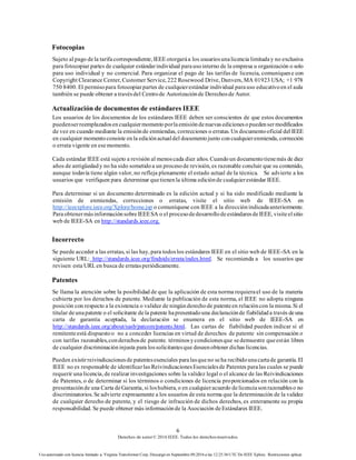 6
Derechos de autor© 2016 IEEE. Todos los derechosreservados.
Uso autorizado con licencia limitado a: Virginia Transformer Corp. Descargó en Septiembre 09,2016 a las 12:25:36 UTC De IEEE Xplore. Restricciones aplicar.
Fotocopias
Sujeto al pago dela tarifacorrespondiente, IEEE otorgaráa los usuariosunalicencia limitaday no exclusiva
para fotocopiar partes de cualquier estándarindividual parausointerno de la empresa u organización o solo
para uso individual y no comercial. Para organizar el pago de las tarifas de licencia, comuníquese con
Copyright Clearance Center, Customer Service, 222 Rosewood Drive, Danvers, MA 01923 USA; +1 978
750 8400. El permisopara fotocopiarpartes de cualquierestándar individual parauso educativoen el aula
también se puede obtener a travésdel Centrode Autorizaciónde Derechosde Autor.
Actualización de documentos de estándares IEEE
Los usuarios de los documentos de los estándares IEEE deben ser conscientes de que estos documentos
puedenserreemplazadosencualquiermomentoporlaemisióndenuevasedicionesopuedensermodificados
de vez en cuando mediante la emisiónde enmiendas, correcciones o erratas. Un documentooficial del IEEE
en cualquier momentoconsiste enla ediciónactualdel documentojunto concualquierenmienda, corrección
o errata vigente en esemomento.
Cada estándar IEEE está sujeto a revisión al menoscada diez años. Cuandoun documentotienemás de diez
años de antigüedady no ha sido sometidoa un procesode revisión, es razonable concluir que su contenido,
aunque todavía tiene algún valor, no refleja plenamente el estado actual de la técnica. Se advierte a los
usuarios que verifiquen para determinar quetienenla última ediciónde cualquierestándar IEEE.
Para determinar si un documento determinado es la edición actual y si ha sido modificado mediante la
emisión de enmiendas, correcciones o erratas, visite el sitio web de IEEE-SA en
http://ieeexplore.ieee.org/Xplore/home.jsp o comuníquese con IEEE a la direcciónindicadaanteriormente.
ParaobtenermásinformaciónsobreIEEESA o el procesodedesarrollodeestándaresdeIEEE, visiteelsitio
web de IEEE-SA en http://standards.ieee.org.
Incorrecto
Se puede acceder a las erratas, si las hay, para todoslos estándares IEEE en el sitio web de IEEE-SA en la
siguiente URL: http://standards.ieee.org/findstds/errata/index.html. Se recomienda a los usuarios que
revisen esta URL en busca de erratasperiódicamente.
Patentes
Se llama la atención sobre la posibilidad de que la aplicación de esta norma requierael uso de la materia
cubierta por los derechos de patente. Mediante la publicación de esta norma, el IEEE no adopta ninguna
posición con respecto a la existencia o validez de ningúnderechode patenteen relacióncon la misma. Si el
titular deunapatente o el solicitante dela patente hapresentadouna declaraciónde fiabilidada través deuna
carta de garantía aceptada, la declaración se enumera en el sitio web de IEEE-SA en
http://standards.ieee.org/about/sasb/patcom/patents.html. Las cartas de fiabilidad pueden indicar si el
remitenteestá dispuestoo no a conceder licencias en virtud de derechos de patente sin compensación o
con tarifas razonables,conderechosde patente. términosycondicionesque sedemuestre queestán libres
de cualquier discriminacióninjusta para lossolicitantesque deseenobtener dichas licencias.
Pueden existirreivindicacionesde patentesesenciales paralasqueno seha recibidounacartade garantía. El
IEEE no es responsable de identificarlas ReivindicacionesEsencialesde Patentes paralas cuales se puede
requerir una licencia, de realizar investigaciones sobre la validez legal o el alcance de las Reivindicaciones
de Patentes, o de determinar si los términos o condiciones de licencia proporcionados en relación con la
presentaciónde una Carta deGarantía, si loshubiera, o en cualquieracuerdo delicenciasonrazonableso no
discriminatorios. Se advierte expresamente a los usuarios de esta norma que la determinación de la validez
de cualquier derecho de patente, y el riesgo de infracción de dichos derechos, es enteramente su propia
responsabilidad. Se puede obtener más informaciónde la Asociación deEstándares IEEE.
 
