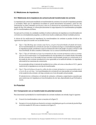 IEEE Std C57.13-2016
EstándarIEEE para requisitos para transformadoresde medida
69
Derechos de autor© 2016 IEEE. Todos los derechosreservados.
Uso autorizado con licencia limitado a: Virginia Transformer Corp. Descargó en Septiembre 09,2016 a las 12:25:36 UTC De IEEE Xplore. Restricciones aplicar.
9.3 Mediciones de impedancia
9.3.1 Mediciones de la impedancia de cortocircuito del transformador de corriente
La impedanciadecortocircuitomedidadeuntransformadordecorrienteeslasumadelaimpedanciaprimaria
y secundaria. Dado que la impedancia secundaria no puede determinarse únicamente a partir de esta
información, los datos obtenidos son de poco valor en el cálculo de las características de la relación y el
ángulo de fase. Sin embargo, es valiosoparadeterminar la carga impuestaa los transformadores principales
por los transformadoresauxiliares.
Excepto por lacorriente, las cantidadesmedidasal realizar mediciones deimpedancia entransformadoresde
corrienteson extremadamente pequeñas y se debetener muchocuidadopara obtener resultados precisos.
A efectos de las mediciones de impedancia, los transformadores de corriente se pueden dividir en los
siguientes tres tipos, de acuerdo con susdetallesfísicos:
a) Tipo 1: Tipo Bushing, tipo ventana o tipo barra, con giros biendistribuidosalrededor del núcleo.
En los transformadoresde corrientede estetipo, la reactancia defuga es extremadamentepequeña y
la impedancia puede considerarsecomola resistenciade todo el devanado o la partea utilizar si está
bien distribuida. Se debe consultar al fabricante si no se conoce la distribucióndel devanado.
b) Tipo 2: Tipo de bobinado en el que los terminalesde alta corriente(primarios) estánen extremos
opuestosdeltransformador. Los transformadoresde este tipodebenserexcitados desdeel devanado
de alta corriente con el devanado de baja corriente cortocircuitado, porque un cortocircuito en el
devanado de alta corriente introducirá un error apreciable en la medición debido a la impedancia
adicional de las conexiones de cortocircuito.
Se recomienda utilizar el método del medidor de tresvoltios, tal comose describe en 10.2.1, para la
mediciónde la impedanciaen estetipode transformador.
c) Tipo 3: Tipo de bobinaen la quelos cables dealtacorriente (primarios) sesacanparalelosentre sí
a través de un solo buje. Los transformadores de corrientede este tipo pueden ser excitadosdesde
el devanadode altacorriente o de baja corrientecon el otro devanado cortocircuitado.
El método de tres voltímetros o el método de vatímetro, voltímetro y amperímetro se puedenusar
para mediciones de impedancia en transformadores de este tipo, dependiendo de qué bobinadose
excite.
9.4 Polaridad
9.4.1 Comparación con un transformador de polaridad conocida
Para determinar la polaridadde los transformadoresde corriente mediante este método, haga lo siguiente:
a) Conecte lostransformadores como se muestra en la figura 23.
b) Energize el circuitodesdeuna fuente de corriente controladapara que la corrientede pruebafluya
en los devanados H1-H2como se muestra enla Figura 23.
 