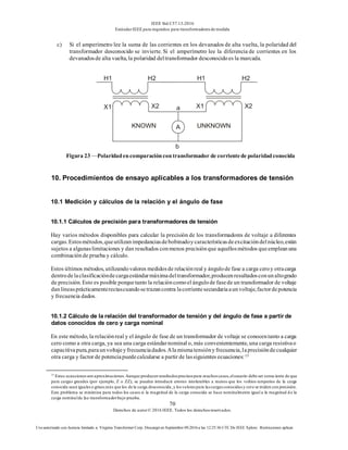 IEEE Std C57.13-2016
EstándarIEEE para requisitos para transformadoresde medida
70
Derechos de autor© 2016 IEEE. Todos los derechosreservados.
Uso autorizado con licencia limitado a: Virginia Transformer Corp. Descargó en Septiembre 09,2016 a las 12:25:36 UTC De IEEE Xplore. Restricciones aplicar.
c) Si el amperímetro lee la suma de las corrientes en los devanados de alta vuelta, la polaridad del
transformador desconocido se invierte. Si el amperímetro lee la diferencia de corrientes en los
devanadosde alta vuelta, la polaridad deltransformador desconocidoes la marcada.
Figura 23 —Polaridadencomparacióncontransformador de corrientede polaridadconocida
10. Procedimientos de ensayo aplicables a los transformadores de tensión
10.1 Medición y cálculos de la relación y el ángulo de fase
10.1.1 Cálculos de precisión para transformadores de tensión
Hay varios métodos disponibles para calcular la precisión de los transformadores de voltaje a diferentes
cargas.Estosmétodos,queutilizanimpedanciasdebobinadoycaracterísticasdeexcitacióndelnúcleo,están
sujetos a algunaslimitaciones y dan resultados conmenos precisiónque aquellosmétodos queempleanuna
combinaciónde prueba y cálculo.
Estos últimos métodos, utilizandovalores medidosde relaciónreal y ángulode fase a carga ceroy otracarga
dentrodelaclasificacióndecargaestándarmáximadeltransformador,producenresultadosconunaltogrado
de precisión. Esto es posible porquetanto la relacióncomoel ángulode fasede un transformador de voltaje
danlíneasprácticamenterectascuandosetrazancontra lacorrientesecundariaaunvoltaje,factordepotencia
y frecuencia dados.
10.1.2 Cálculo de la relación del transformador de tensión y del ángulo de fase a partir de
datos conocidos de cero y carga nominal
En este método, la relaciónreal y el ángulo de fase de un transformador de voltaje se conocentanto a carga
cero como a otra carga, ya sea una carga estándarnominal o, más convenientemente, una carga resistivao
capacitivapura,paraunvoltajeyfrecuenciadados.Alamismatensiónyfrecuencia,laprecisióndecualquier
otra carga y factor de potenciapuedecalcularse a partir de lassiguientes ecuaciones:15
15
Estas ecuacionesson aproximaciones.Aunque producen resultadosprecisospara muchoscasos,elusuario debe ser consciente de que
para cargas grandes (por ejemplo, Z o ZZ), se pueden introducir errores intolerables a menos que los voltios-amperios de la carga
conocida sean igualeso grises.más que los de la carga desconocida,y losvalorespara lascargasconocidasy cero se miden con precisión.
Este problema se minimiza para todos los casos si la magnitud de la carga conocida se hace nominalmente igual a la magnitud d e la
carga nominalde lae transformadorbajo prueba.
 