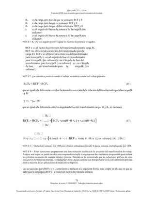 IEEE Std C57.13-2016
EstándarIEEE para requisitos para transformadoresde medida
71
Derechos de autor© 2016 IEEE. Todos los derechosreservados.
Uso autorizado con licencia limitado a: Virginia Transformer Corp. Descargó en Septiembre 09,2016 a las 12:25:36 UTC De IEEE Xplore. Restricciones aplicar.
Bo es la carga cero parala que se conocen RCFy θ
Bt es la carga para la que se conocen RCFy θ
Bc es la carga para la que deben calcularse RCFy θ
it es el ángulo del factorde potencia de la carga Bt (en
radianes)
ic es el ángulo del factorde potencia de la carga Bc (en
radianes)
NOTA 1: θ t y θc son ángulos positivos para los factoresde potencia rezagados.
RCF o es el factor decorrección deltransformador para la carga Bo
RCF t es el factor de correccióndel transformador para la
carga B t RCF c es el factor de correccióndel transformador
para la carga B c γ o es el ángulo de fase deltransformador
para la carga B o [en radianes] γ t es el ángulo de fase del
transformador parala carga B t [en radianes] γ c es el ángulo
de fase del transformadorpara la carga B c [en
radianes]
NOTA 2: γ se considera positivo cuando el voltaje secundario conduce el voltaje primario.
RCFd = RCFt −RCFo (15)
que es igual a la diferencia entrelosfactoresde corrección dela relacióndeltransformadorparalascargas B
t y Bo
γ =γ −γdto (16)
que es igual a la diferenciaentre losángulosde fasedel transformadorcargas Bt y Bo, en radianes
Bc
RCFc = RCFo + ×[RCFd ×cos(θ −θ +tc ) γ ×dsin(θ −θtc )] (17)
Bt
Bc
γ =γ +c o × γ ×[d cos(θ −θ −t c ) RCF d ×sin( θ −θ t c )] [en radianes] (18) B t
NOTA 3— Multiplicar radianes por 1000 para obtener miliradianes(mrad). Si desea minutos, multiplíquelos por 3438.
NOTA 4— Estas ecuaciones proporcionan una determinación analítica de la precisión del transformador de voltaje.
Aunque son largos, se puede escribir una computadora simple o un programa de calculadora programable para realizar
los cálculos necesarios de manera rápida y precisa. Además, se ha demostrado que las soluciones gráficas de estas
ecuacionespormedio de papelde coordenadaspolaresa escala especialy un transportadorson lo suficientementeprecisas
para la mayoría de las aplicacionesde medición de ingresos.
Las ecuaciones para RCF c y γ c anteriores se reducen a la siguiente forma más simple en el caso en que se
sabe que la cargaparaRCFy γ está en el factorde potencia unitario.
 